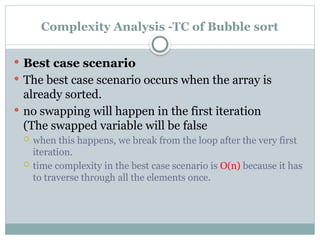 Complexity Analysis -TC of Bubble sort
 Best case scenario
 The best case scenario occurs when the array is
already sorted.
 no swapping will happen in the first iteration
(The swapped variable will be false
 when this happens, we break from the loop after the very first
iteration.
 time complexity in the best case scenario is O(n) because it has
to traverse through all the elements once.
 