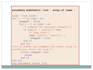 procedure bubbleSort( list : array of items )
loop = list.count;
for i = 0 to loop-1 do:
swapped = false
for j = 0 to loop-1 do:
/* compare the adjacent elements */
if list[j] > list[j+1] then
/* swap them */
swap( list[j], list[j+1] )
swapped = true
end if
end for
/*if no number was swapped that means array is
sorted now, break the loop.*/
if(not swapped) then
break
end if
end for
end procedure return list
 