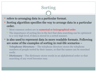 Sorting
 refers to arranging data in a particular format.
 Sorting algorithm specifies the way to arrange data in a particular
order.
 Most common orders are in numerical or lexicographical order.
 The importance of sorting lies in the fact that data searching can be optimized
to a very high level, if data is stored in a sorted manner.
 is also used to represent data in more readable formats. Following
are some of the examples of sorting in real-life scenarios −
 Telephone Directory − The telephone directory stores the telephone
numbers of people sorted by their names, so that the names can be searched
easily.
 Dictionary − The dictionary stores words in an alphabetical order so that
searching of any word becomes easy.
 