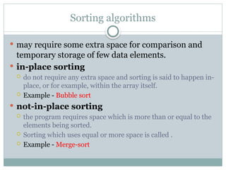 Sorting algorithms
 may require some extra space for comparison and
temporary storage of few data elements.
 in-place sorting
 do not require any extra space and sorting is said to happen in-
place, or for example, within the array itself.
 Example - Bubble sort
 not-in-place sorting
 the program requires space which is more than or equal to the
elements being sorted.
 Sorting which uses equal or more space is called .
 Example - Merge-sort
 