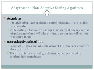 Adaptive and Non-Adaptive Sorting Algorithm
 Adaptive
 if it takes advantage of already 'sorted' elements in the list that
is to be sorted.
 while sorting if the source list has some element already sorted,
adaptive algorithms will take this into account and will try not
to re-order them.
 non-adaptive algorithm
 is one which does not take into account the elements which are
already sorted.
 They try to force every single element to be re-ordered to
confirm their sortedness.
 
