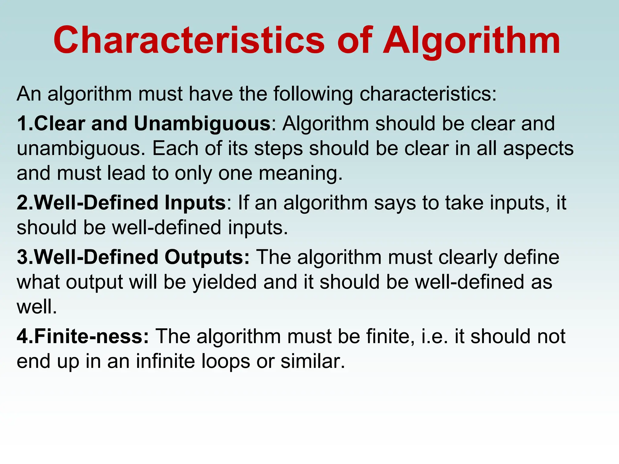 Characteristics of Algorithm
An algorithm must have the following characteristics:
1.Clear and Unambiguous: Algorithm should be clear and
unambiguous. Each of its steps should be clear in all aspects
and must lead to only one meaning.
2.Well-Defined Inputs: If an algorithm says to take inputs, it
should be well-defined inputs.
3.Well-Defined Outputs: The algorithm must clearly define
what output will be yielded and it should be well-defined as
well.
4.Finite-ness: The algorithm must be finite, i.e. it should not
end up in an infinite loops or similar.
 