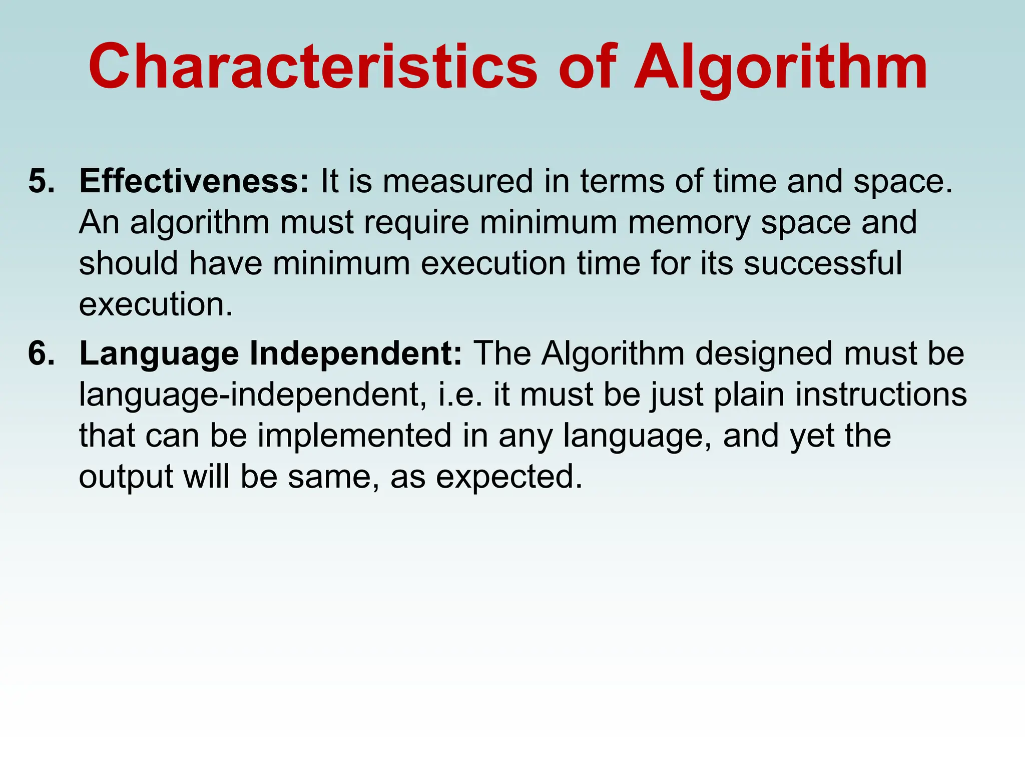 Characteristics of Algorithm
5. Effectiveness: It is measured in terms of time and space.
An algorithm must require minimum memory space and
should have minimum execution time for its successful
execution.
6. Language Independent: The Algorithm designed must be
language-independent, i.e. it must be just plain instructions
that can be implemented in any language, and yet the
output will be same, as expected.
 