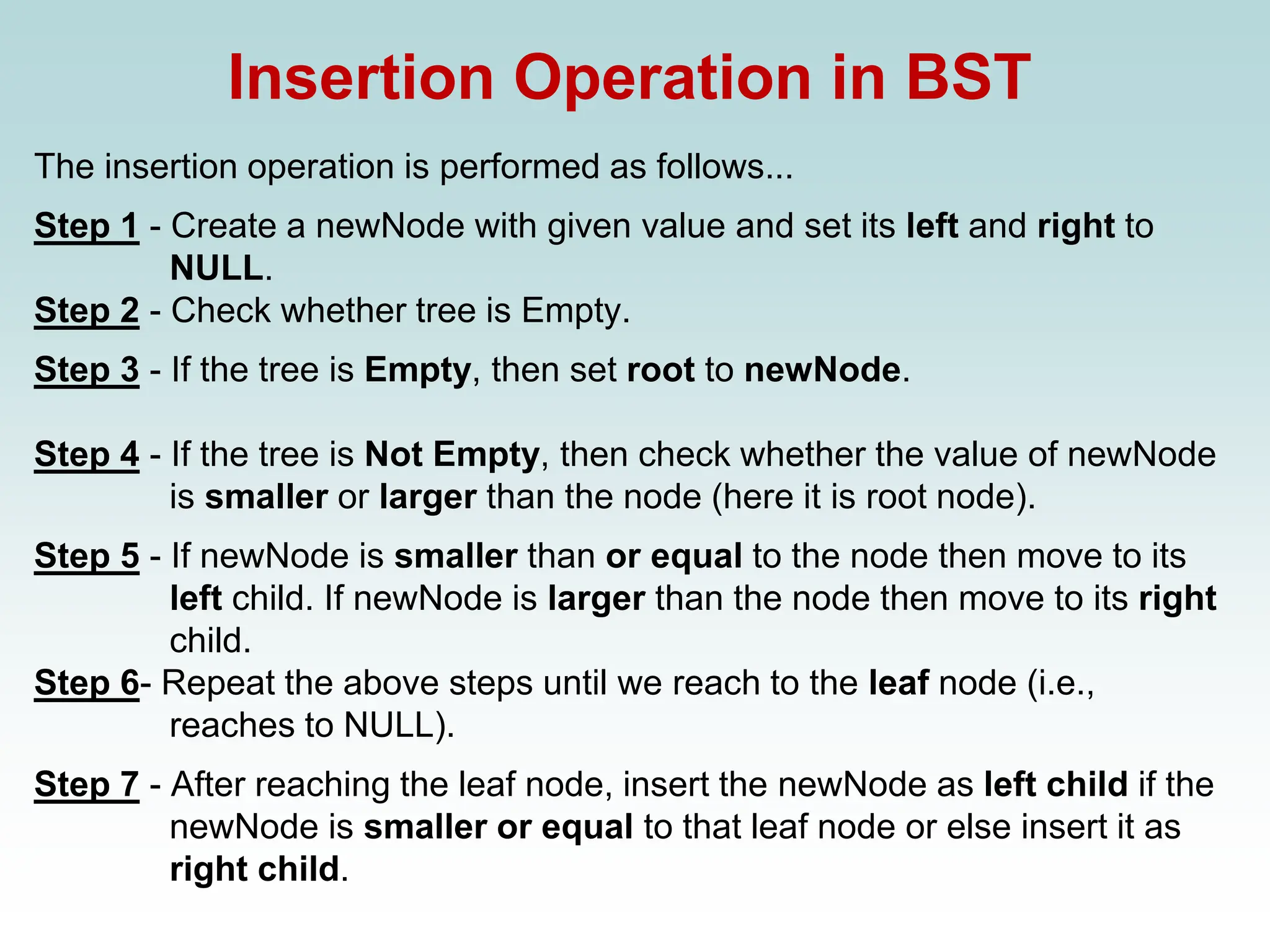Insertion Operation in BST
The insertion operation is performed as follows...
Step 1 - Create a newNode with given value and set its left and right to
NULL.
Step 2 - Check whether tree is Empty.
Step 3 - If the tree is Empty, then set root to newNode.
Step 4 - If the tree is Not Empty, then check whether the value of newNode
is smaller or larger than the node (here it is root node).
Step 5 - If newNode is smaller than or equal to the node then move to its
left child. If newNode is larger than the node then move to its right
child.
Step 6- Repeat the above steps until we reach to the leaf node (i.e.,
reaches to NULL).
Step 7 - After reaching the leaf node, insert the newNode as left child if the
newNode is smaller or equal to that leaf node or else insert it as
right child.
 