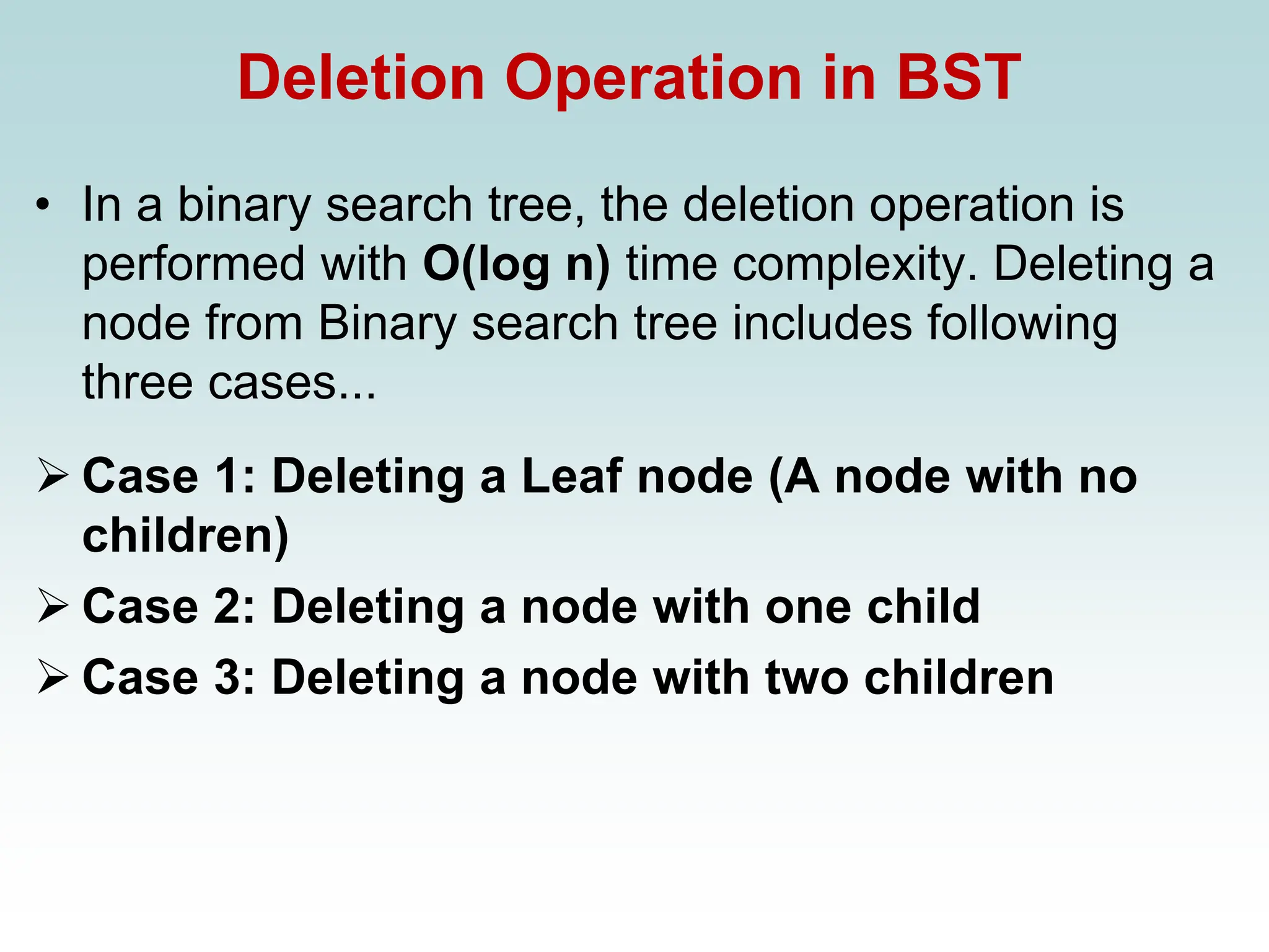 Deletion Operation in BST
• In a binary search tree, the deletion operation is
performed with O(log n) time complexity. Deleting a
node from Binary search tree includes following
three cases...
➢ Case 1: Deleting a Leaf node (A node with no
children)
➢ Case 2: Deleting a node with one child
➢ Case 3: Deleting a node with two children
 