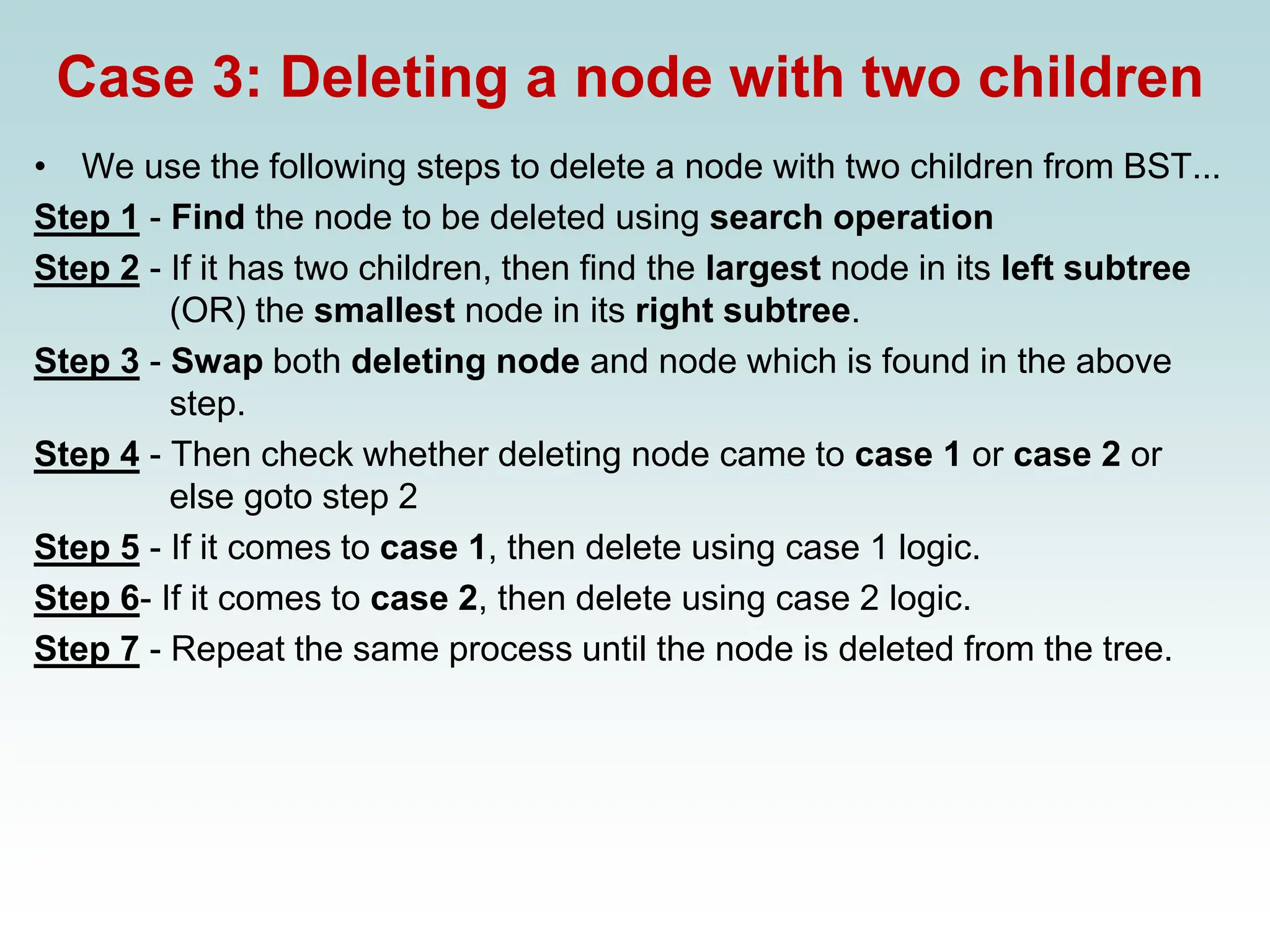 Case 3: Deleting a node with two children
• We use the following steps to delete a node with two children from BST...
Step 1 - Find the node to be deleted using search operation
Step 2 - If it has two children, then find the largest node in its left subtree
(OR) the smallest node in its right subtree.
Step 3 - Swap both deleting node and node which is found in the above
step.
Step 4 - Then check whether deleting node came to case 1 or case 2 or
else goto step 2
Step 5 - If it comes to case 1, then delete using case 1 logic.
Step 6- If it comes to case 2, then delete using case 2 logic.
Step 7 - Repeat the same process until the node is deleted from the tree.
 