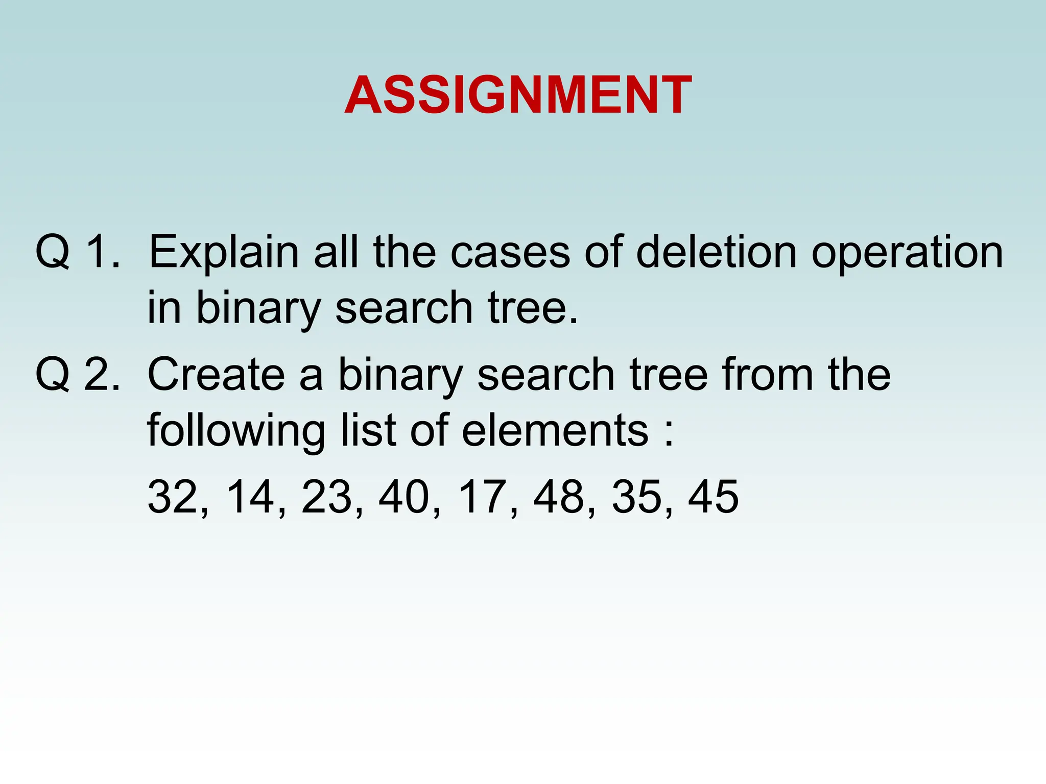 ASSIGNMENT
Q 1. Explain all the cases of deletion operation
in binary search tree.
Q 2. Create a binary search tree from the
following list of elements :
32, 14, 23, 40, 17, 48, 35, 45
 