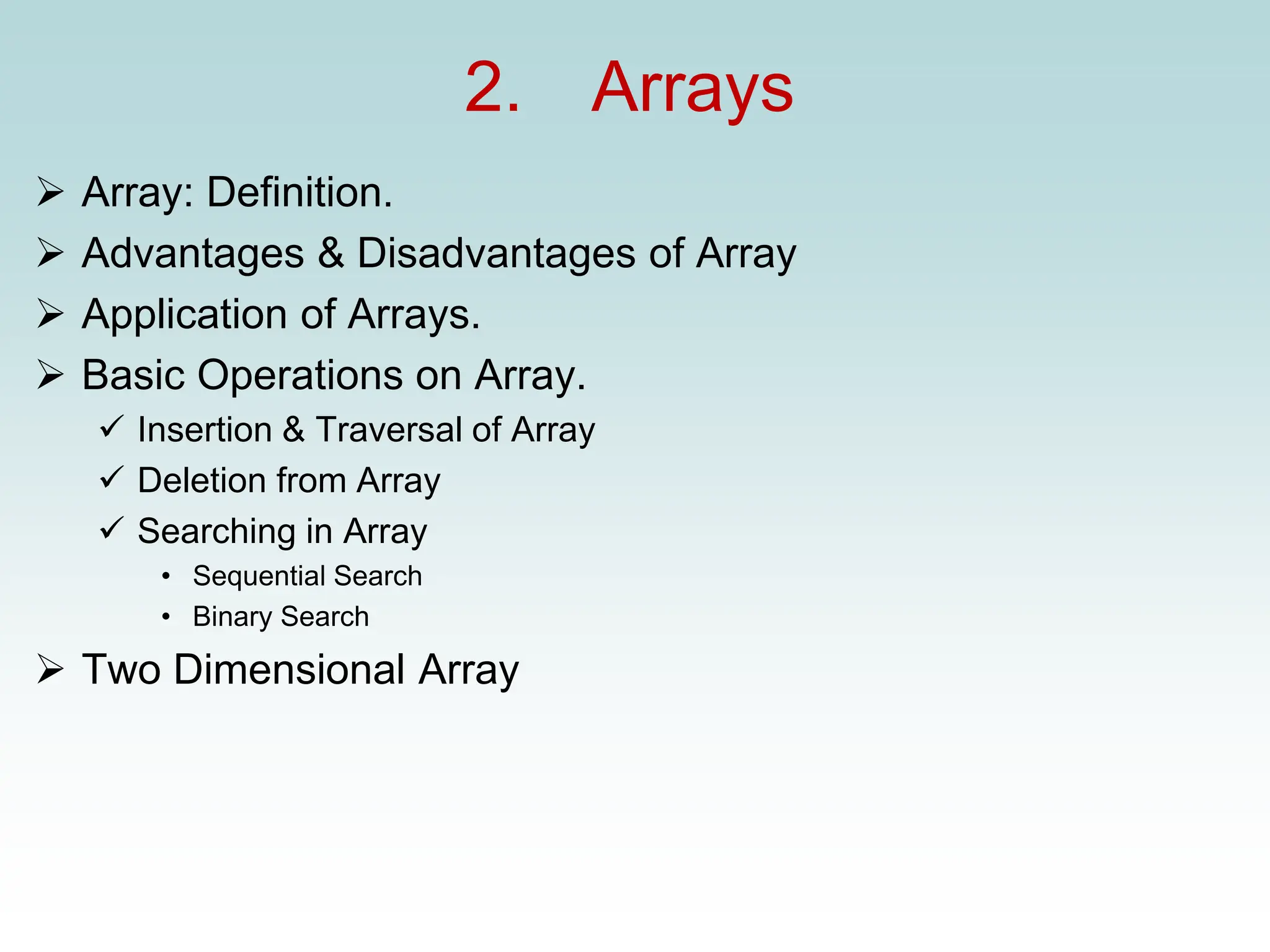 2. Arrays
➢ Array: Definition.
➢ Advantages & Disadvantages of Array
➢ Application of Arrays.
➢ Basic Operations on Array.
✓ Insertion & Traversal of Array
✓ Deletion from Array
✓ Searching in Array
• Sequential Search
• Binary Search
➢ Two Dimensional Array
 