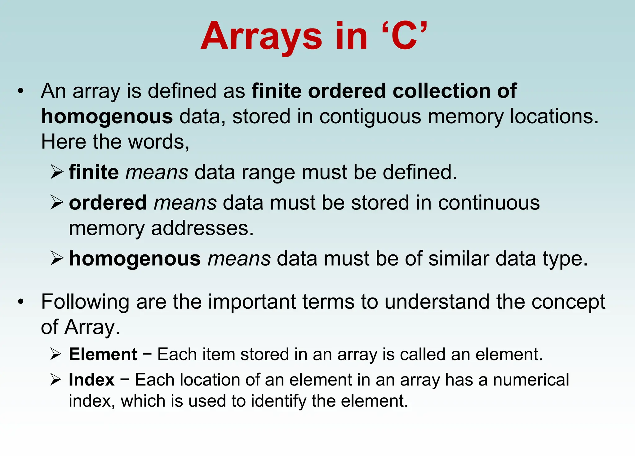Arrays in ‘C’
• An array is defined as finite ordered collection of
homogenous data, stored in contiguous memory locations.
Here the words,
➢finite means data range must be defined.
➢ordered means data must be stored in continuous
memory addresses.
➢homogenous means data must be of similar data type.
• Following are the important terms to understand the concept
of Array.
➢ Element − Each item stored in an array is called an element.
➢ Index − Each location of an element in an array has a numerical
index, which is used to identify the element.
 
