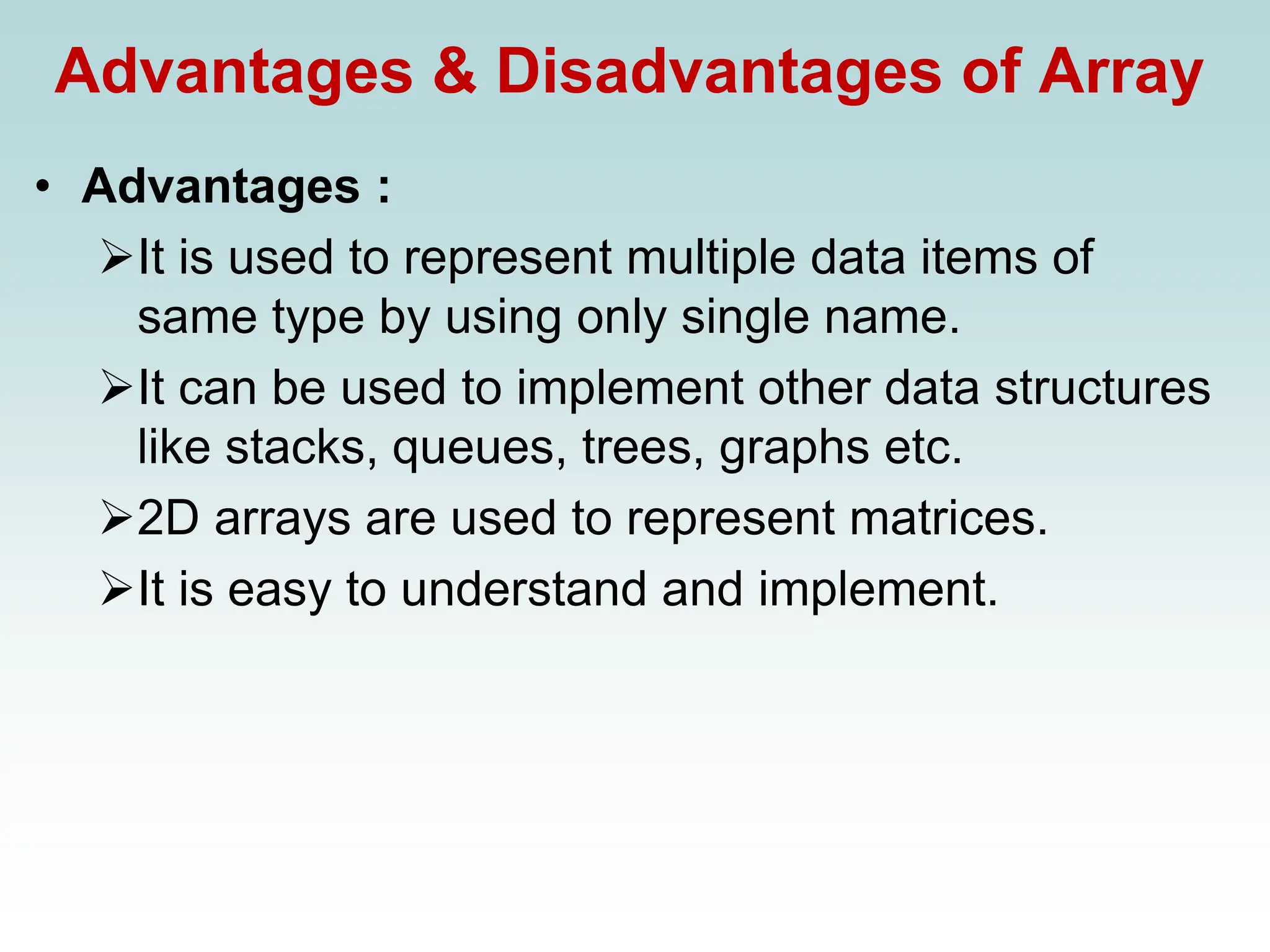 Advantages & Disadvantages of Array
• Advantages :
➢It is used to represent multiple data items of
same type by using only single name.
➢It can be used to implement other data structures
like stacks, queues, trees, graphs etc.
➢2D arrays are used to represent matrices.
➢It is easy to understand and implement.
 