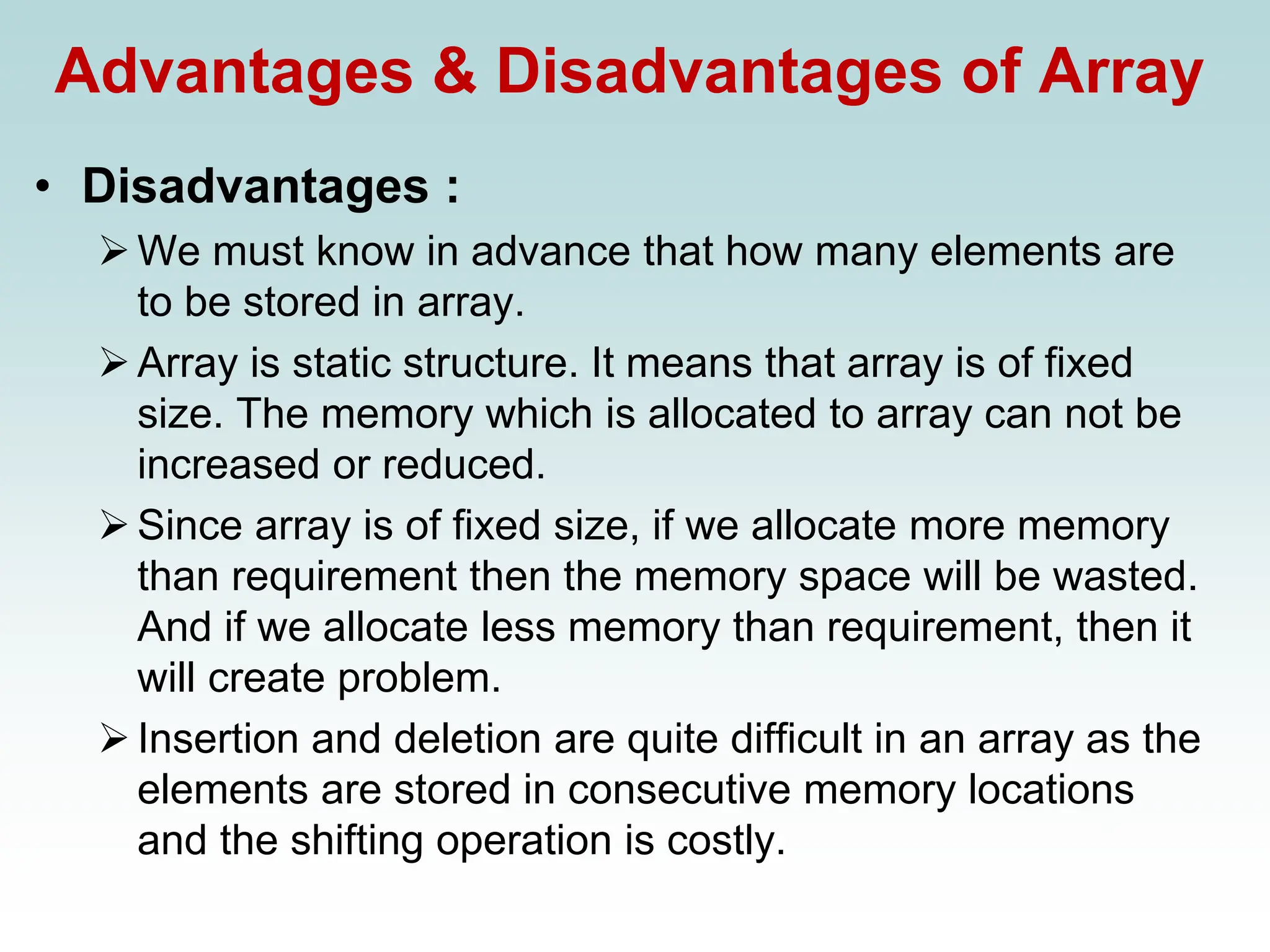 Advantages & Disadvantages of Array
• Disadvantages :
➢We must know in advance that how many elements are
to be stored in array.
➢Array is static structure. It means that array is of fixed
size. The memory which is allocated to array can not be
increased or reduced.
➢Since array is of fixed size, if we allocate more memory
than requirement then the memory space will be wasted.
And if we allocate less memory than requirement, then it
will create problem.
➢Insertion and deletion are quite difficult in an array as the
elements are stored in consecutive memory locations
and the shifting operation is costly.
 