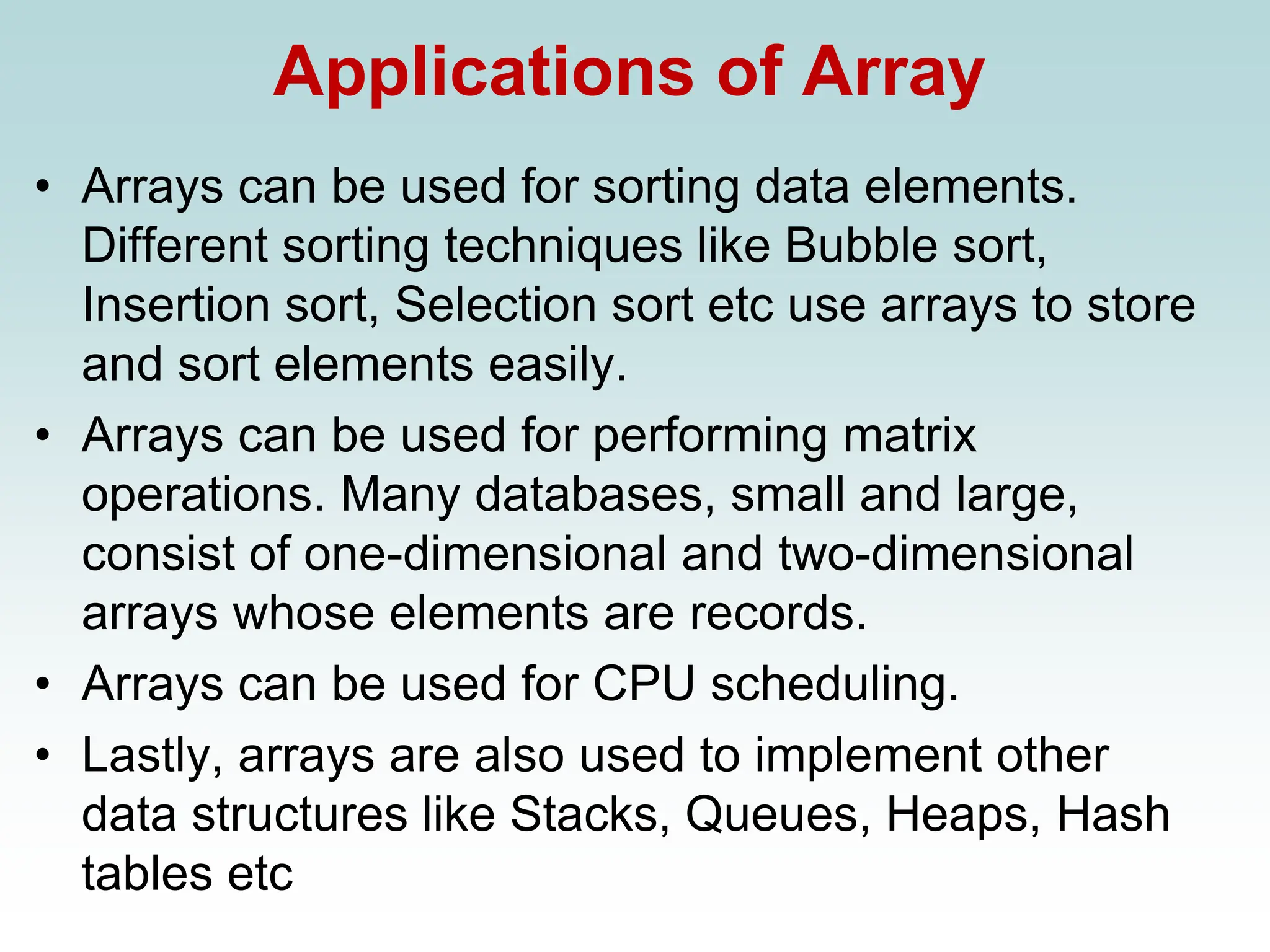 Applications of Array
• Arrays can be used for sorting data elements.
Different sorting techniques like Bubble sort,
Insertion sort, Selection sort etc use arrays to store
and sort elements easily.
• Arrays can be used for performing matrix
operations. Many databases, small and large,
consist of one-dimensional and two-dimensional
arrays whose elements are records.
• Arrays can be used for CPU scheduling.
• Lastly, arrays are also used to implement other
data structures like Stacks, Queues, Heaps, Hash
tables etc
 