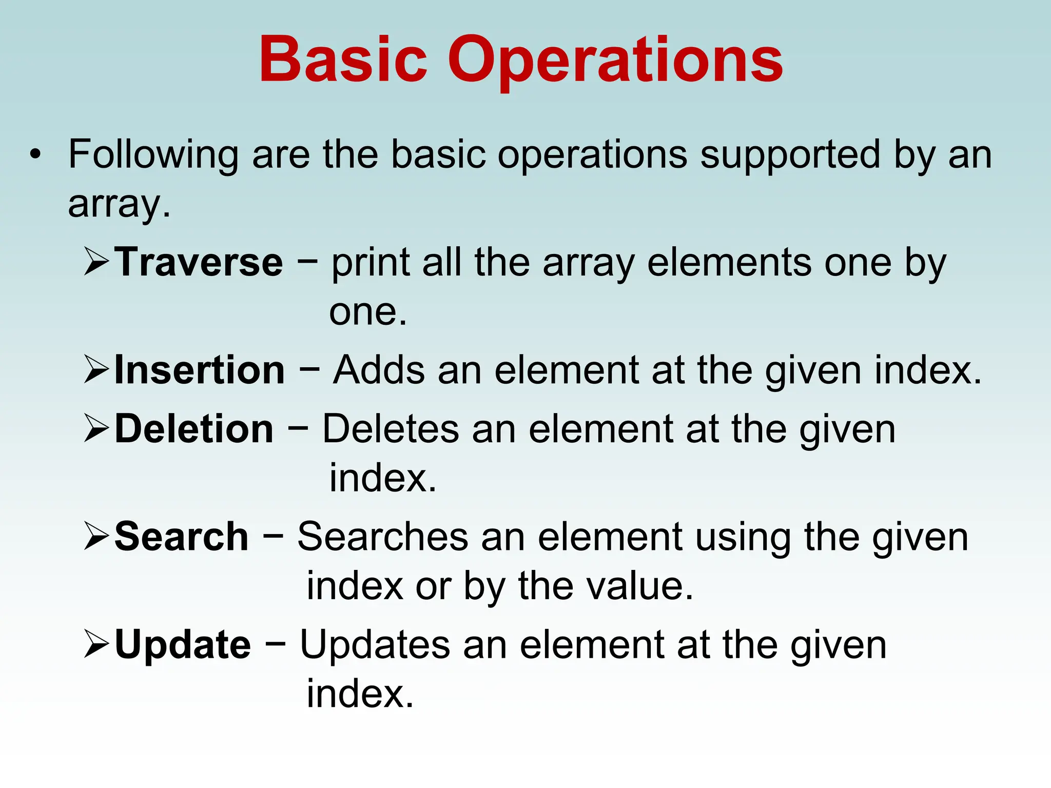 Basic Operations
• Following are the basic operations supported by an
array.
➢Traverse − print all the array elements one by
one.
➢Insertion − Adds an element at the given index.
➢Deletion − Deletes an element at the given
index.
➢Search − Searches an element using the given
index or by the value.
➢Update − Updates an element at the given
index.
 