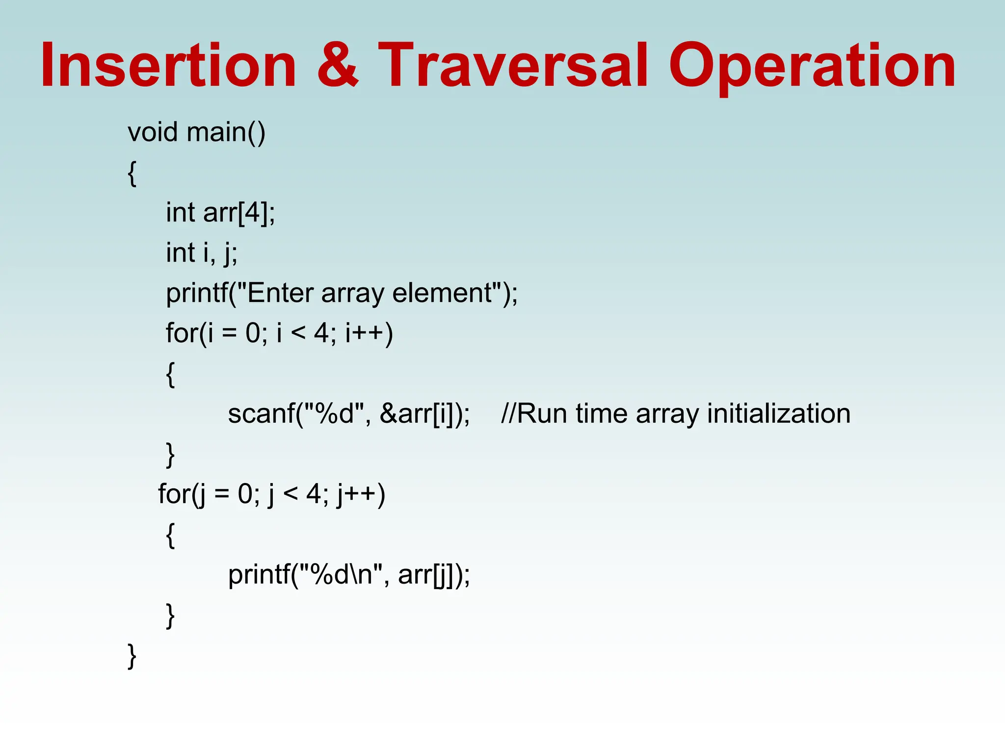 Insertion & Traversal Operation
void main()
{
int arr[4];
int i, j;
printf("Enter array element");
for(i = 0; i < 4; i++)
{
scanf("%d", &arr[i]); //Run time array initialization
}
for(j = 0; j < 4; j++)
{
printf("%dn", arr[j]);
}
}
 