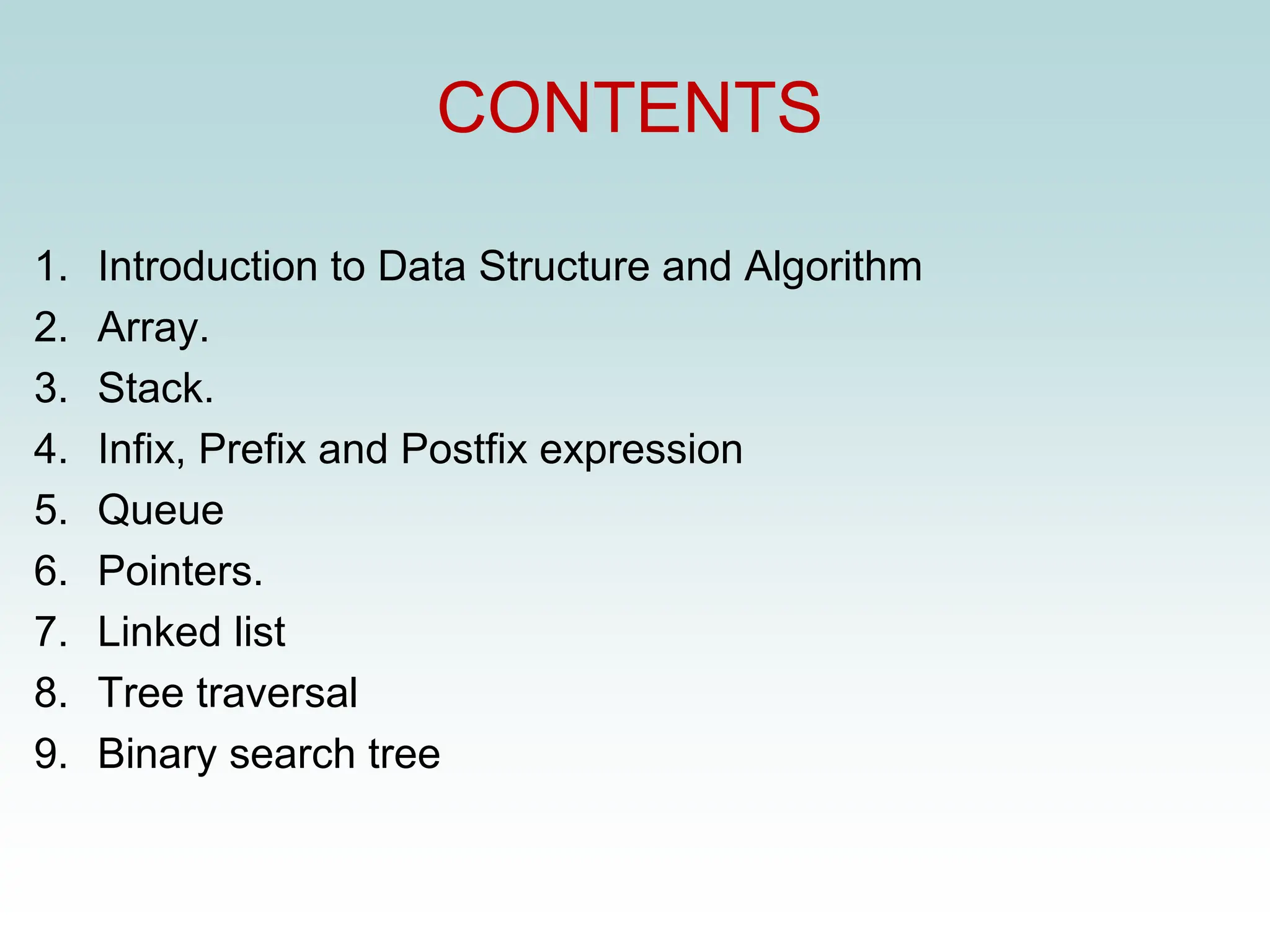CONTENTS
1. Introduction to Data Structure and Algorithm
2. Array.
3. Stack.
4. Infix, Prefix and Postfix expression
5. Queue
6. Pointers.
7. Linked list
8. Tree traversal
9. Binary search tree
 