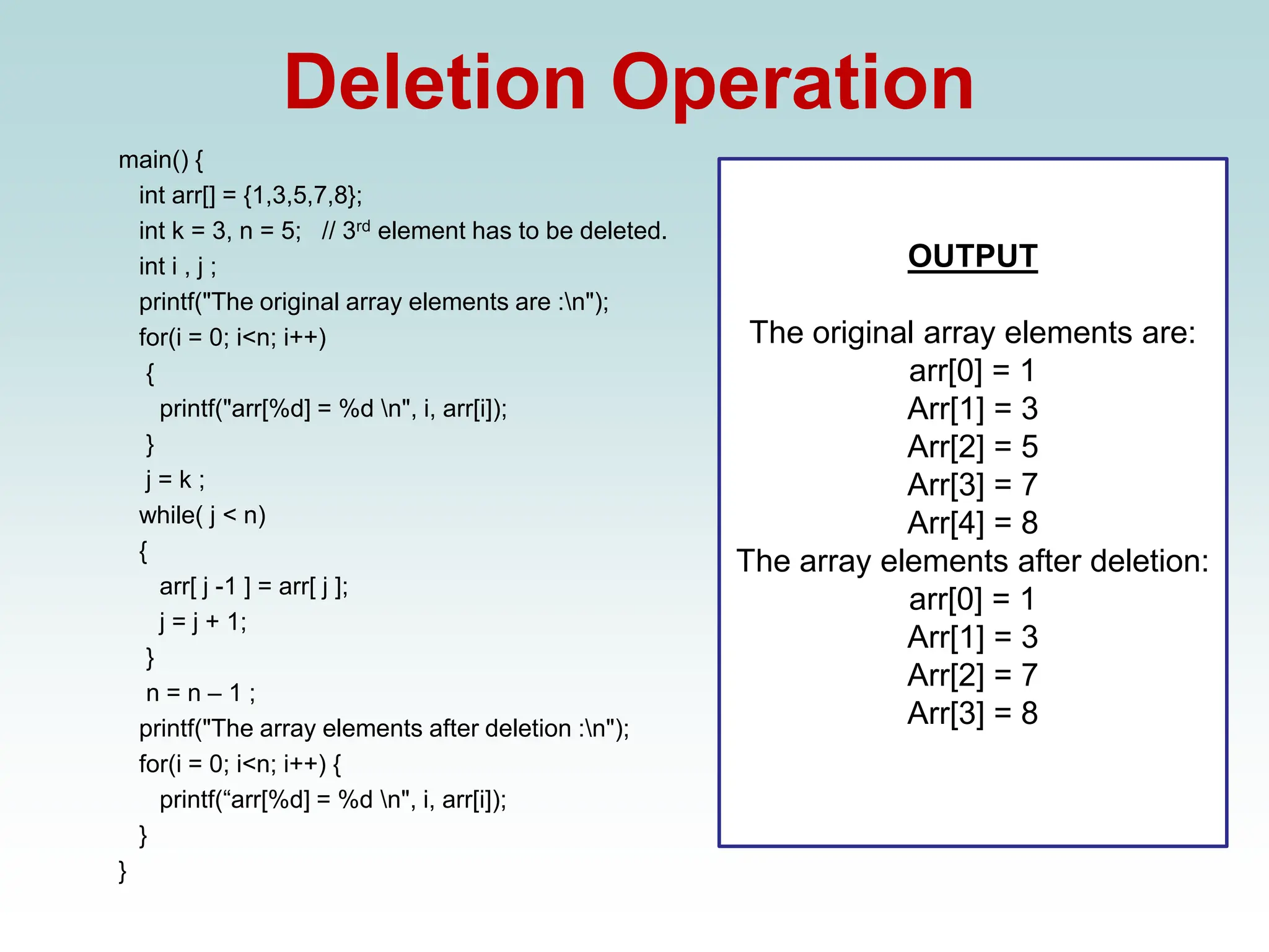 Deletion Operation
main() {
int arr[] = {1,3,5,7,8};
int k = 3, n = 5; // 3rd element has to be deleted.
int i , j ;
printf("The original array elements are :n");
for(i = 0; i<n; i++)
{
printf("arr[%d] = %d n", i, arr[i]);
}
j = k ;
while( j < n)
{
arr[ j -1 ] = arr[ j ];
j = j + 1;
}
n = n – 1 ;
printf("The array elements after deletion :n");
for(i = 0; i<n; i++) {
printf(“arr[%d] = %d n", i, arr[i]);
}
}
OUTPUT
The original array elements are:
arr[0] = 1
Arr[1] = 3
Arr[2] = 5
Arr[3] = 7
Arr[4] = 8
The array elements after deletion:
arr[0] = 1
Arr[1] = 3
Arr[2] = 7
Arr[3] = 8
 