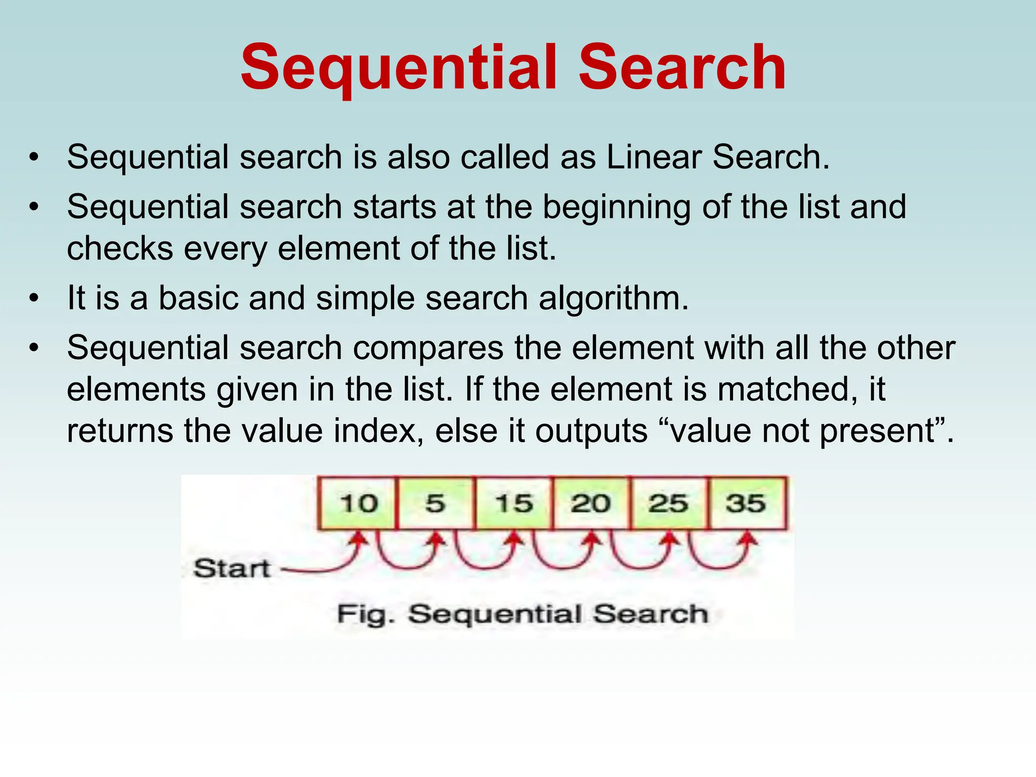 Sequential Search
• Sequential search is also called as Linear Search.
• Sequential search starts at the beginning of the list and
checks every element of the list.
• It is a basic and simple search algorithm.
• Sequential search compares the element with all the other
elements given in the list. If the element is matched, it
returns the value index, else it outputs “value not present”.
 