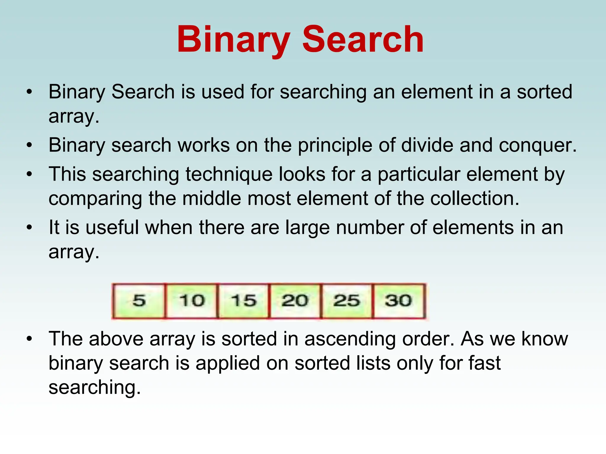 Binary Search
• Binary Search is used for searching an element in a sorted
array.
• Binary search works on the principle of divide and conquer.
• This searching technique looks for a particular element by
comparing the middle most element of the collection.
• It is useful when there are large number of elements in an
array.
• The above array is sorted in ascending order. As we know
binary search is applied on sorted lists only for fast
searching.
 