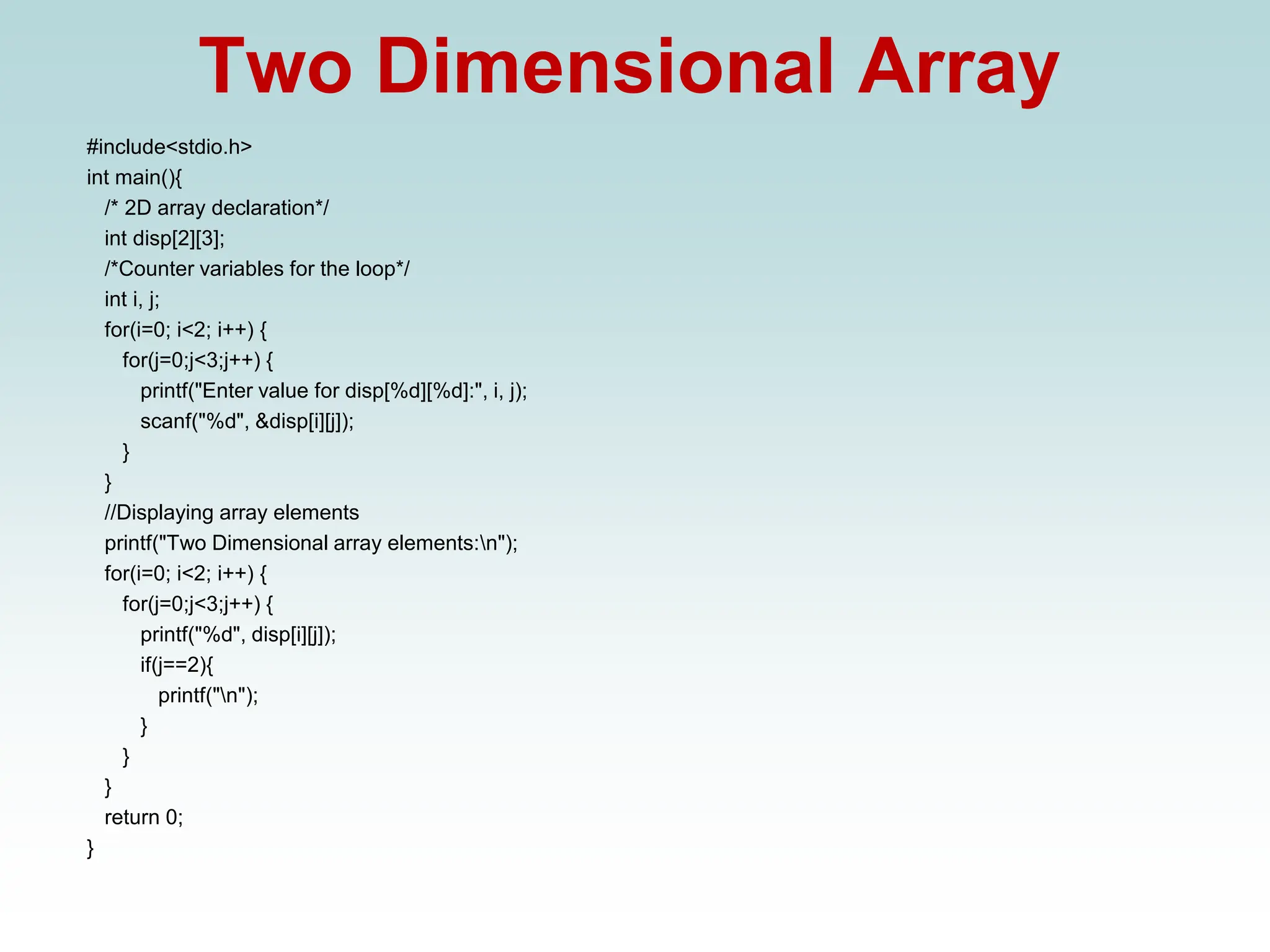 Two Dimensional Array
#include<stdio.h>
int main(){
/* 2D array declaration*/
int disp[2][3];
/*Counter variables for the loop*/
int i, j;
for(i=0; i<2; i++) {
for(j=0;j<3;j++) {
printf("Enter value for disp[%d][%d]:", i, j);
scanf("%d", &disp[i][j]);
}
}
//Displaying array elements
printf("Two Dimensional array elements:n");
for(i=0; i<2; i++) {
for(j=0;j<3;j++) {
printf("%d", disp[i][j]);
if(j==2){
printf("n");
}
}
}
return 0;
}
 