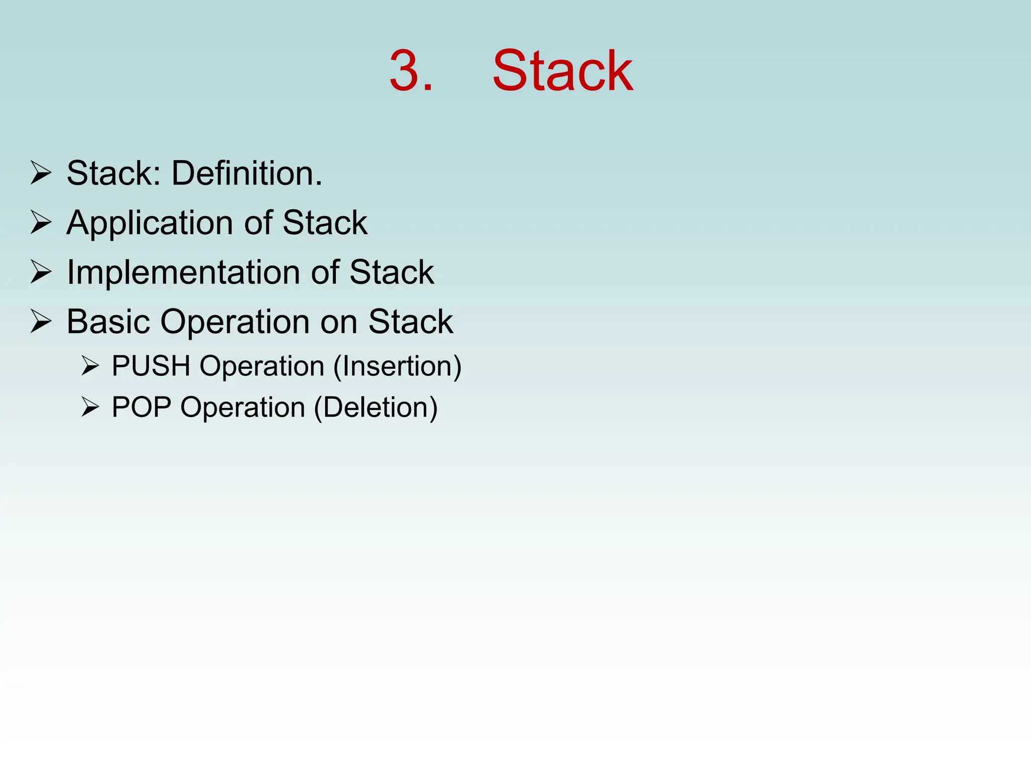 3. Stack
➢ Stack: Definition.
➢ Application of Stack
➢ Implementation of Stack
➢ Basic Operation on Stack
➢ PUSH Operation (Insertion)
➢ POP Operation (Deletion)
 