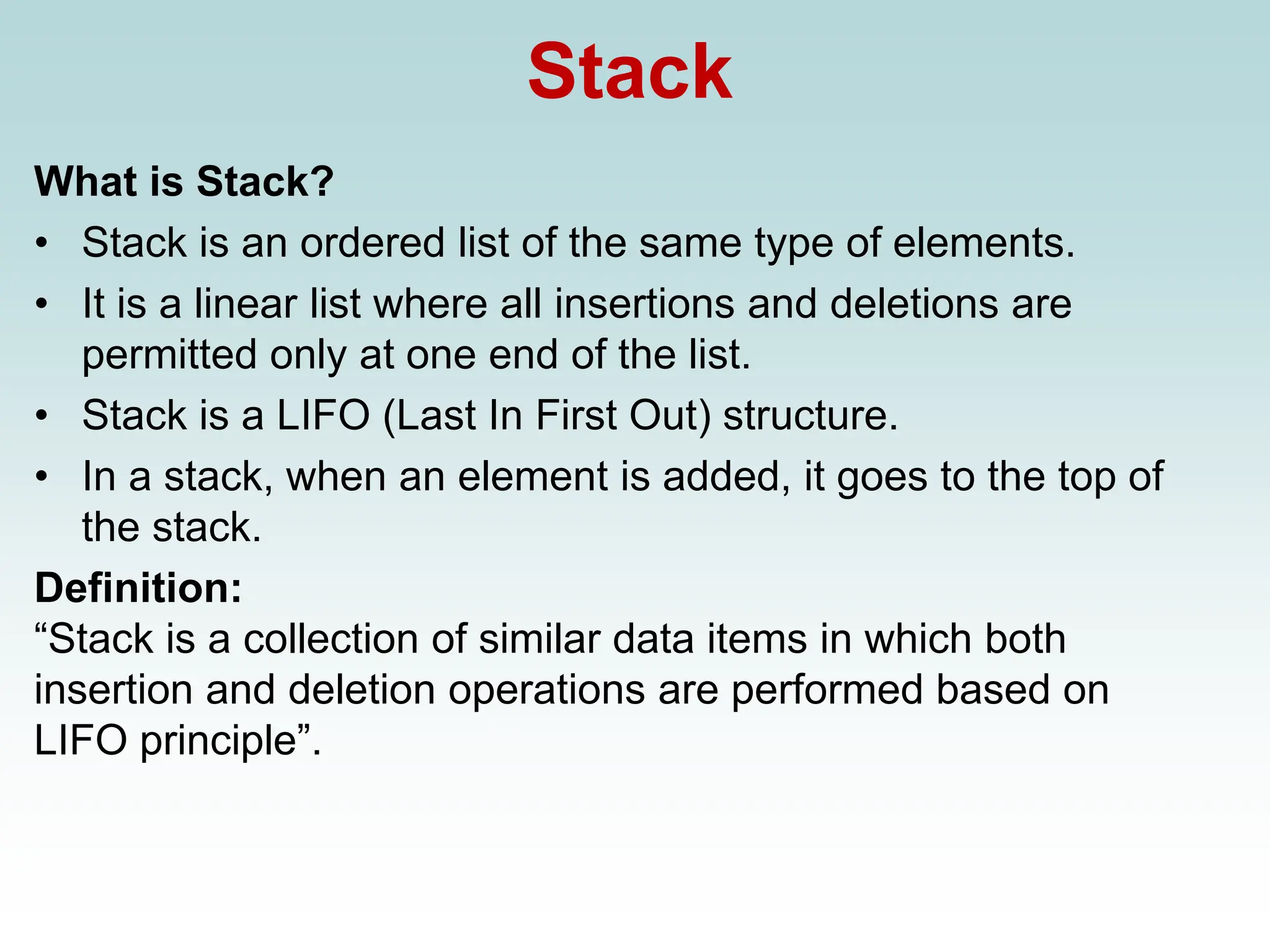 Stack
What is Stack?
• Stack is an ordered list of the same type of elements.
• It is a linear list where all insertions and deletions are
permitted only at one end of the list.
• Stack is a LIFO (Last In First Out) structure.
• In a stack, when an element is added, it goes to the top of
the stack.
Definition:
“Stack is a collection of similar data items in which both
insertion and deletion operations are performed based on
LIFO principle”.
 
