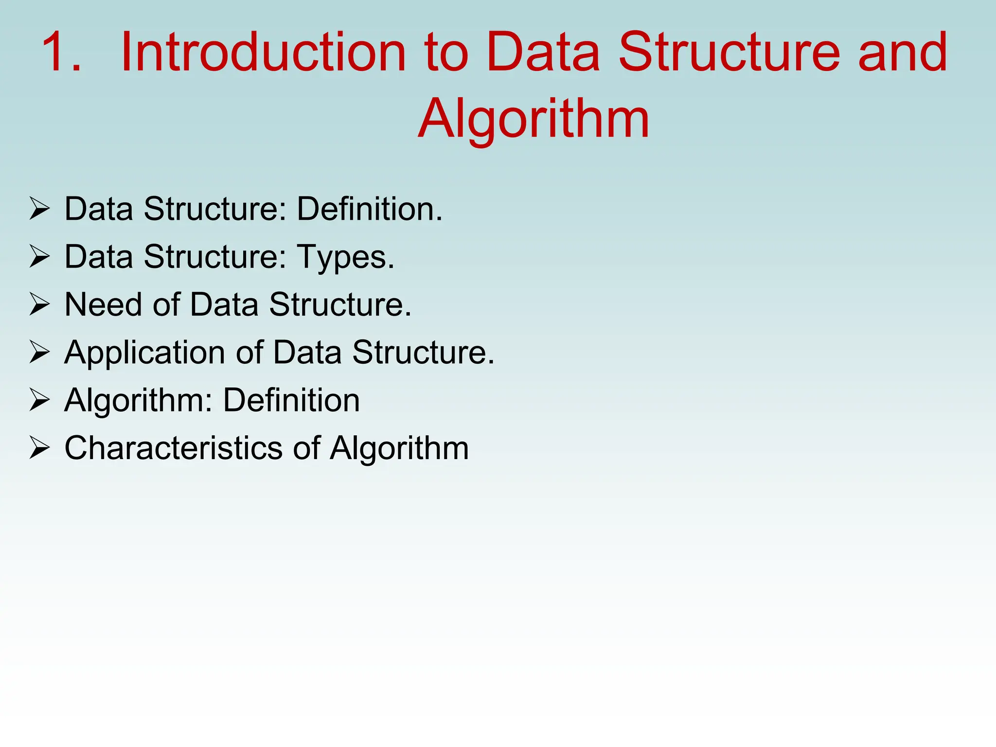 1. Introduction to Data Structure and
Algorithm
➢ Data Structure: Definition.
➢ Data Structure: Types.
➢ Need of Data Structure.
➢ Application of Data Structure.
➢ Algorithm: Definition
➢ Characteristics of Algorithm
 