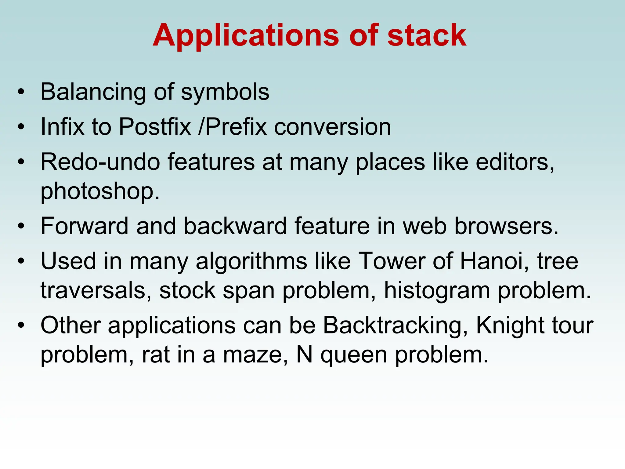 Applications of stack
• Balancing of symbols
• Infix to Postfix /Prefix conversion
• Redo-undo features at many places like editors,
photoshop.
• Forward and backward feature in web browsers.
• Used in many algorithms like Tower of Hanoi, tree
traversals, stock span problem, histogram problem.
• Other applications can be Backtracking, Knight tour
problem, rat in a maze, N queen problem.
 