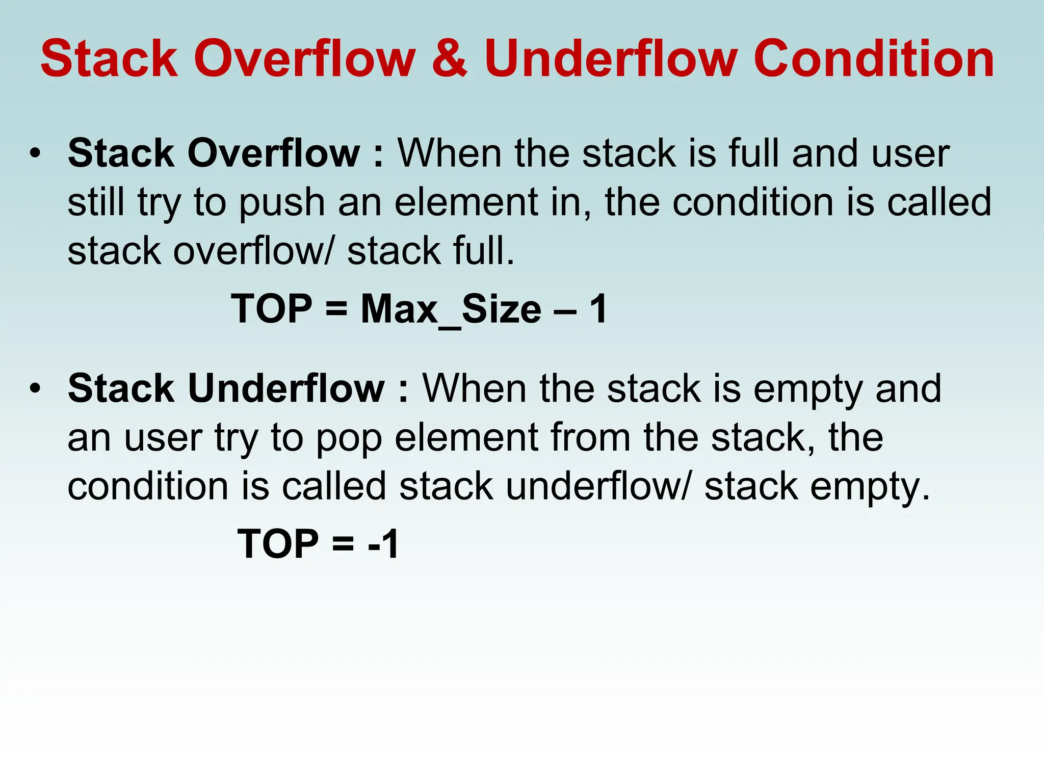 Stack Overflow & Underflow Condition
• Stack Overflow : When the stack is full and user
still try to push an element in, the condition is called
stack overflow/ stack full.
TOP = Max_Size – 1
• Stack Underflow : When the stack is empty and
an user try to pop element from the stack, the
condition is called stack underflow/ stack empty.
TOP = -1
 