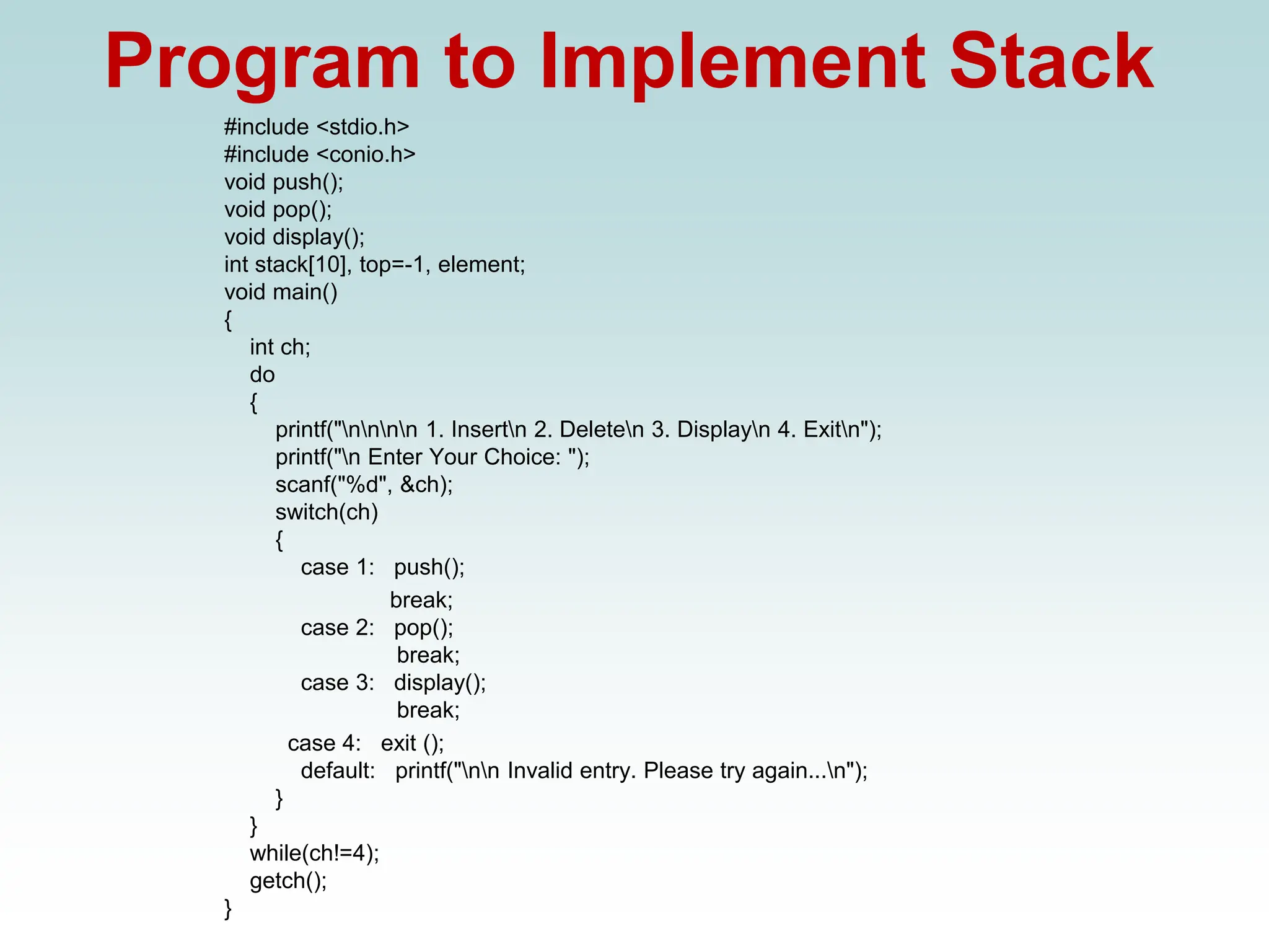 Program to Implement Stack
#include <stdio.h>
#include <conio.h>
void push();
void pop();
void display();
int stack[10], top=-1, element;
void main()
{
int ch;
do
{
printf("nnnn 1. Insertn 2. Deleten 3. Displayn 4. Exitn");
printf("n Enter Your Choice: ");
scanf("%d", &ch);
switch(ch)
{
case 1: push();
break;
case 2: pop();
break;
case 3: display();
break;
case 4: exit ();
default: printf("nn Invalid entry. Please try again...n");
}
}
while(ch!=4);
getch();
}
 