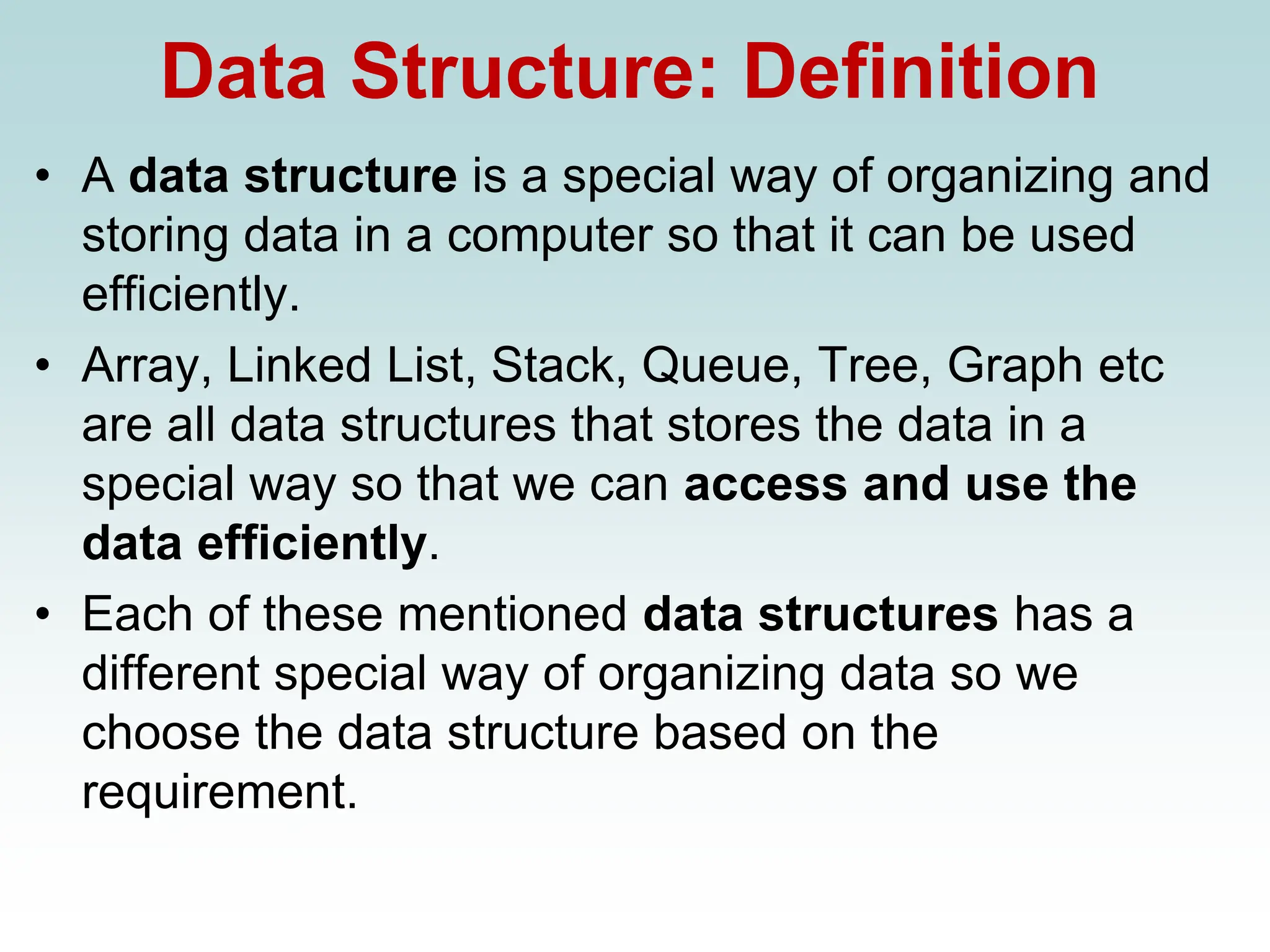 Data Structure: Definition
• A data structure is a special way of organizing and
storing data in a computer so that it can be used
efficiently.
• Array, Linked List, Stack, Queue, Tree, Graph etc
are all data structures that stores the data in a
special way so that we can access and use the
data efficiently.
• Each of these mentioned data structures has a
different special way of organizing data so we
choose the data structure based on the
requirement.
 
