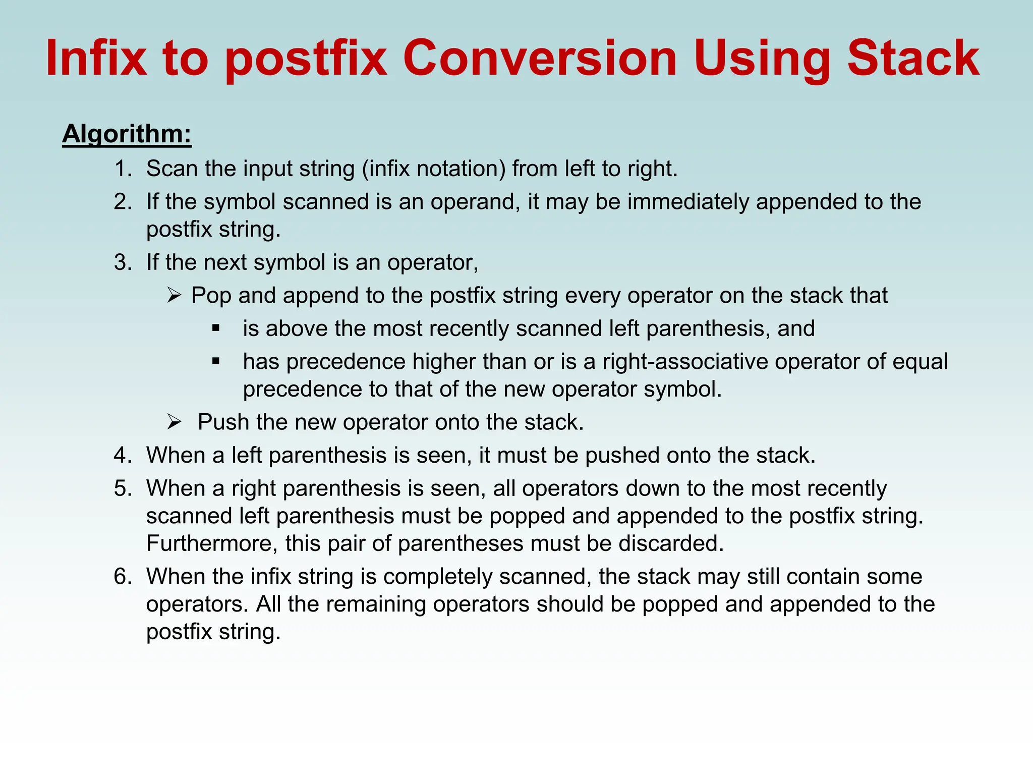 Infix to postfix Conversion Using Stack
Algorithm:
1. Scan the input string (infix notation) from left to right.
2. If the symbol scanned is an operand, it may be immediately appended to the
postfix string.
3. If the next symbol is an operator,
➢ Pop and append to the postfix string every operator on the stack that
▪ is above the most recently scanned left parenthesis, and
▪ has precedence higher than or is a right-associative operator of equal
precedence to that of the new operator symbol.
➢ Push the new operator onto the stack.
4. When a left parenthesis is seen, it must be pushed onto the stack.
5. When a right parenthesis is seen, all operators down to the most recently
scanned left parenthesis must be popped and appended to the postfix string.
Furthermore, this pair of parentheses must be discarded.
6. When the infix string is completely scanned, the stack may still contain some
operators. All the remaining operators should be popped and appended to the
postfix string.
 