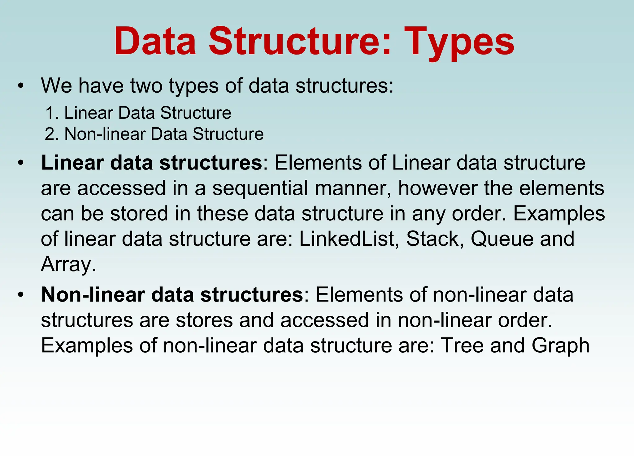 Data Structure: Types
• We have two types of data structures:
1. Linear Data Structure
2. Non-linear Data Structure
• Linear data structures: Elements of Linear data structure
are accessed in a sequential manner, however the elements
can be stored in these data structure in any order. Examples
of linear data structure are: LinkedList, Stack, Queue and
Array.
• Non-linear data structures: Elements of non-linear data
structures are stores and accessed in non-linear order.
Examples of non-linear data structure are: Tree and Graph
 