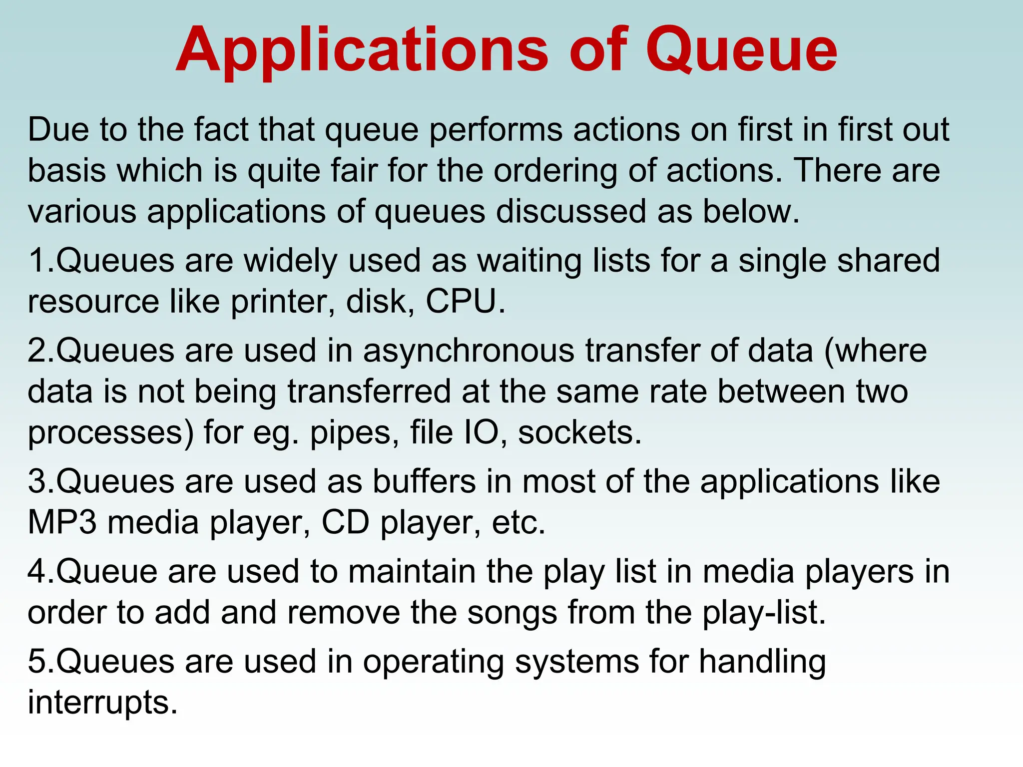 Applications of Queue
Due to the fact that queue performs actions on first in first out
basis which is quite fair for the ordering of actions. There are
various applications of queues discussed as below.
1.Queues are widely used as waiting lists for a single shared
resource like printer, disk, CPU.
2.Queues are used in asynchronous transfer of data (where
data is not being transferred at the same rate between two
processes) for eg. pipes, file IO, sockets.
3.Queues are used as buffers in most of the applications like
MP3 media player, CD player, etc.
4.Queue are used to maintain the play list in media players in
order to add and remove the songs from the play-list.
5.Queues are used in operating systems for handling
interrupts.
 