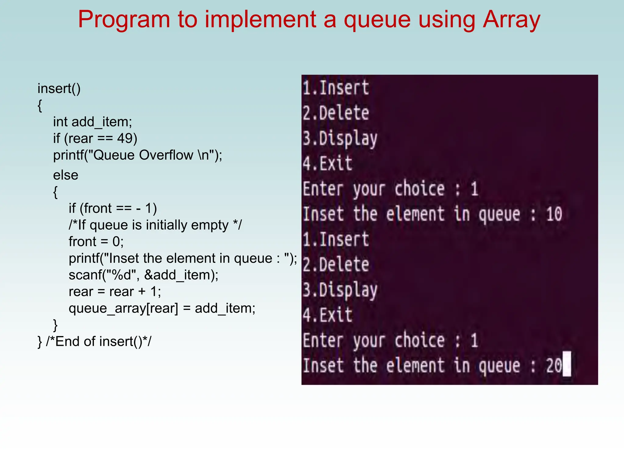 Program to implement a queue using Array
insert()
{
int add_item;
if (rear == 49)
printf("Queue Overflow n");
else
{
if (front == - 1)
/*If queue is initially empty */
front = 0;
printf("Inset the element in queue : ");
scanf("%d", &add_item);
rear = rear + 1;
queue_array[rear] = add_item;
}
} /*End of insert()*/
 