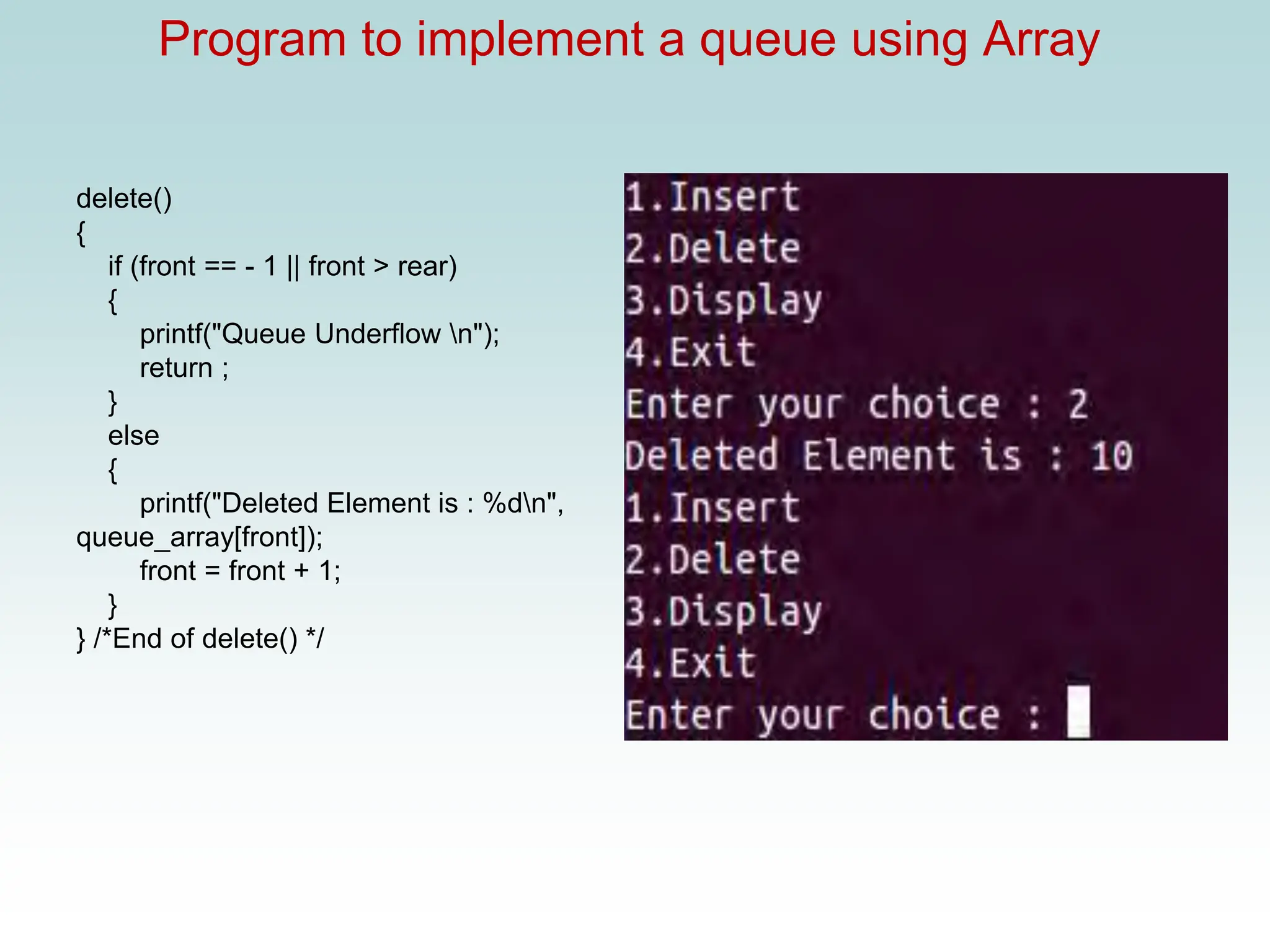 Program to implement a queue using Array
delete()
{
if (front == - 1 || front > rear)
{
printf("Queue Underflow n");
return ;
}
else
{
printf("Deleted Element is : %dn",
queue_array[front]);
front = front + 1;
}
} /*End of delete() */
 