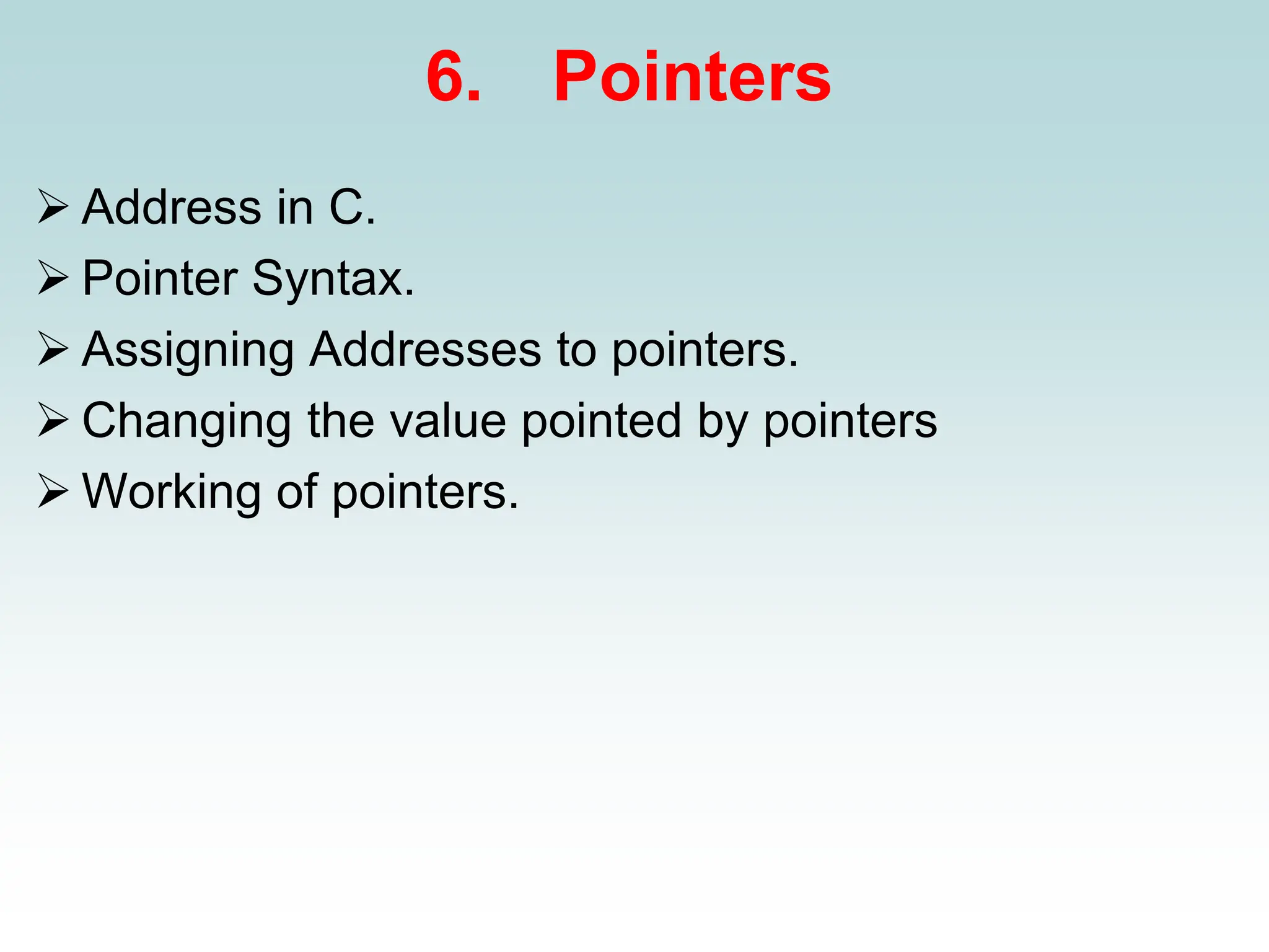 6. Pointers
➢ Address in C.
➢ Pointer Syntax.
➢ Assigning Addresses to pointers.
➢ Changing the value pointed by pointers
➢ Working of pointers.
 