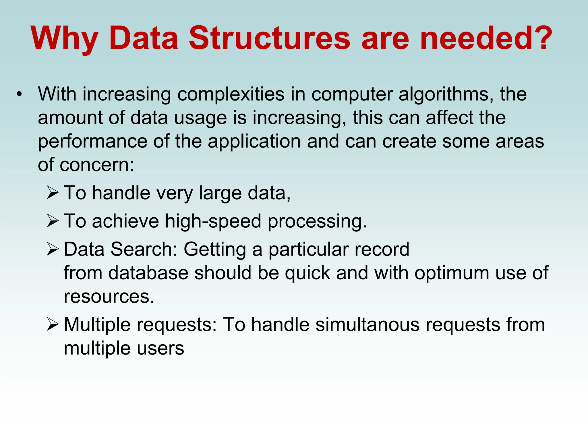 Why Data Structures are needed?
• With increasing complexities in computer algorithms, the
amount of data usage is increasing, this can affect the
performance of the application and can create some areas
of concern:
➢To handle very large data,
➢To achieve high-speed processing.
➢Data Search: Getting a particular record
from database should be quick and with optimum use of
resources.
➢Multiple requests: To handle simultanous requests from
multiple users
 