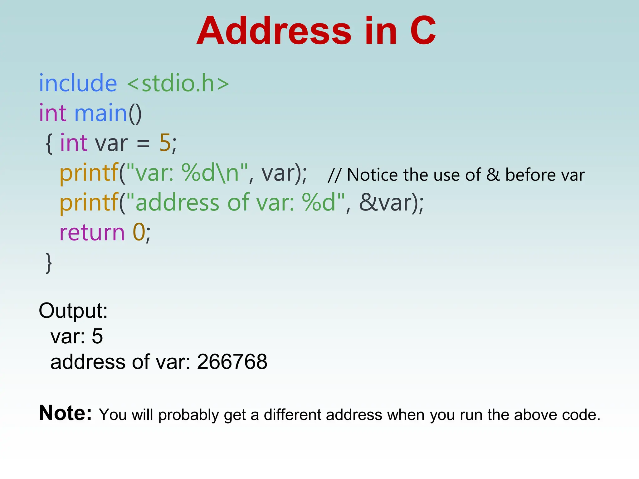 Address in C
include <stdio.h>
int main()
{ int var = 5;
printf("var: %dn", var); // Notice the use of & before var
printf("address of var: %d", &var);
return 0;
}
Output:
var: 5
address of var: 266768
Note: You will probably get a different address when you run the above code.
 