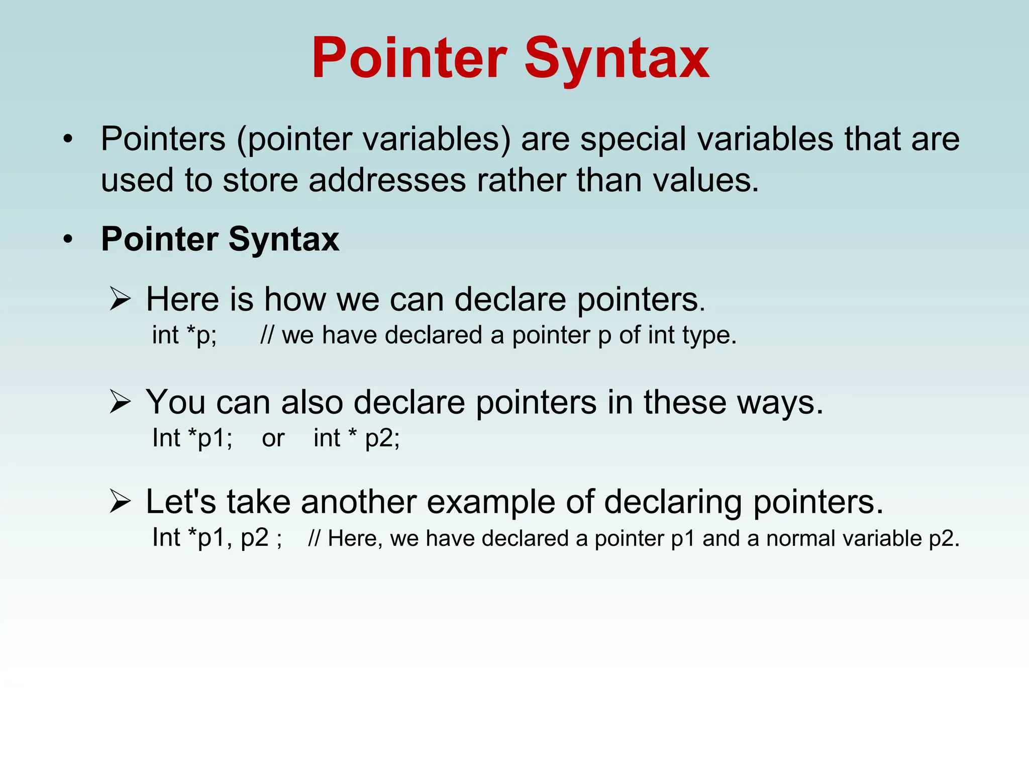 Pointer Syntax
• Pointers (pointer variables) are special variables that are
used to store addresses rather than values.
• Pointer Syntax
➢ Here is how we can declare pointers.
int *p; // we have declared a pointer p of int type.
➢ You can also declare pointers in these ways.
Int *p1; or int * p2;
➢ Let's take another example of declaring pointers.
Int *p1, p2 ; // Here, we have declared a pointer p1 and a normal variable p2.
 