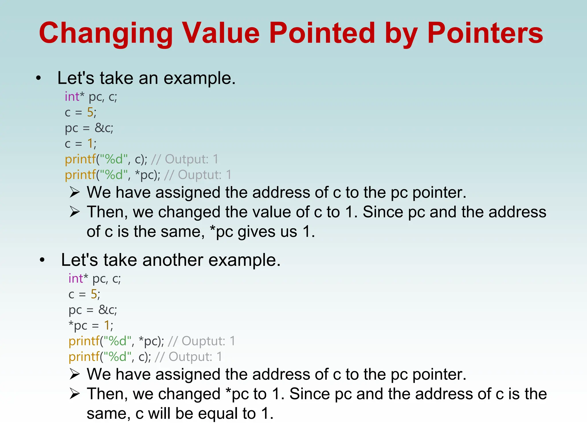 Changing Value Pointed by Pointers
• Let's take an example.
int* pc, c;
c = 5;
pc = &c;
c = 1;
printf("%d", c); // Output: 1
printf("%d", *pc); // Ouptut: 1
➢ We have assigned the address of c to the pc pointer.
➢ Then, we changed the value of c to 1. Since pc and the address
of c is the same, *pc gives us 1.
• Let's take another example.
int* pc, c;
c = 5;
pc = &c;
*pc = 1;
printf("%d", *pc); // Ouptut: 1
printf("%d", c); // Output: 1
➢ We have assigned the address of c to the pc pointer.
➢ Then, we changed *pc to 1. Since pc and the address of c is the
same, c will be equal to 1.
 