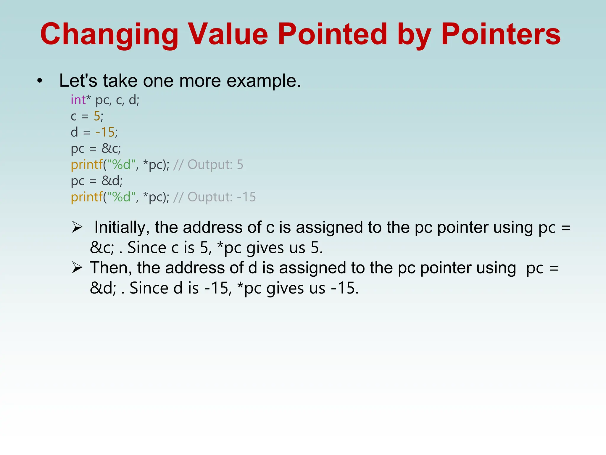 Changing Value Pointed by Pointers
• Let's take one more example.
int* pc, c, d;
c = 5;
d = -15;
pc = &c;
printf("%d", *pc); // Output: 5
pc = &d;
printf("%d", *pc); // Ouptut: -15
➢ Initially, the address of c is assigned to the pc pointer using pc =
&c; . Since c is 5, *pc gives us 5.
➢ Then, the address of d is assigned to the pc pointer using pc =
&d; . Since d is -15, *pc gives us -15.
 