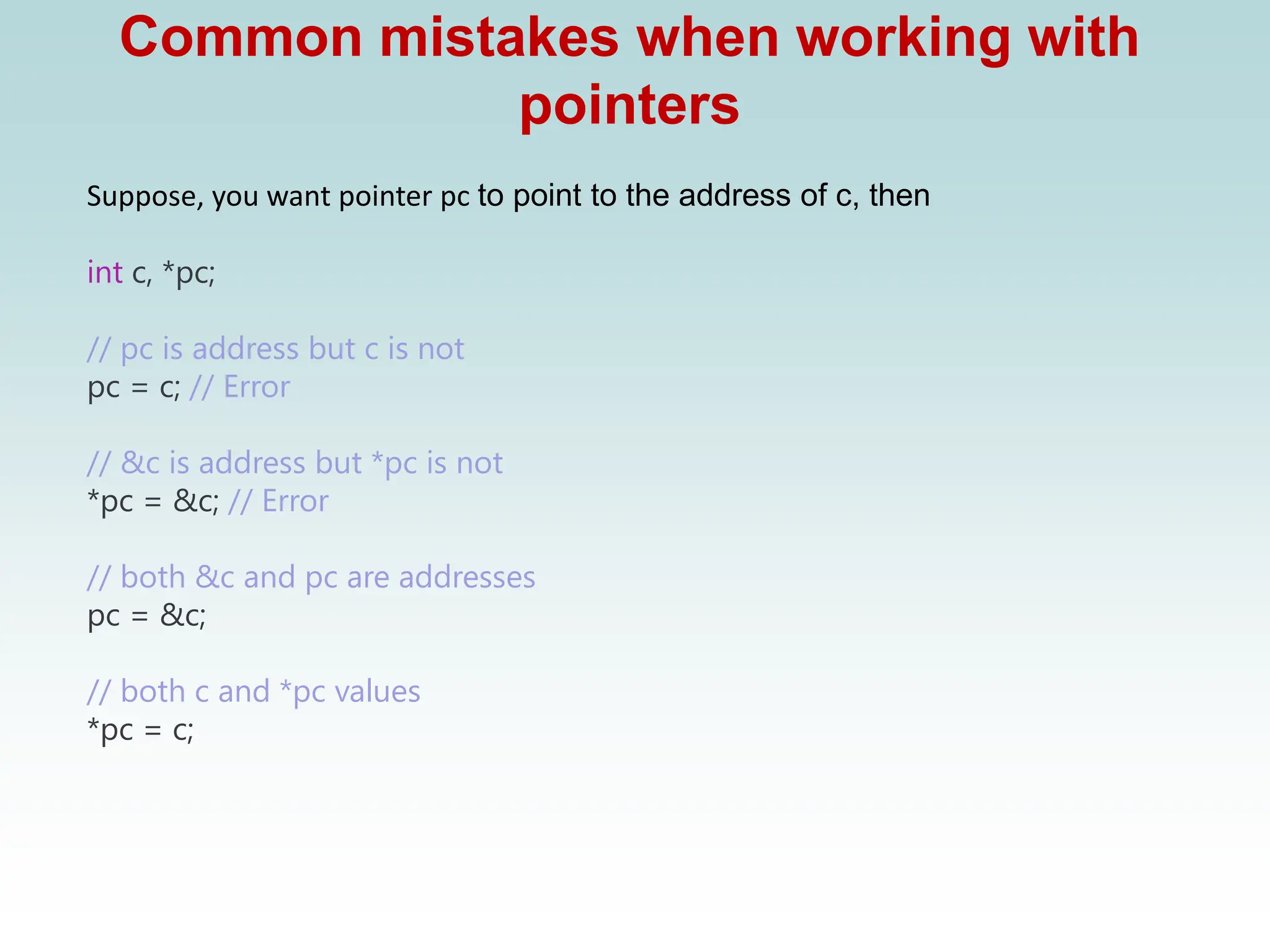 Common mistakes when working with
pointers
Suppose, you want pointer pc to point to the address of c, then
int c, *pc;
// pc is address but c is not
pc = c; // Error
// &c is address but *pc is not
*pc = &c; // Error
// both &c and pc are addresses
pc = &c;
// both c and *pc values
*pc = c;
 