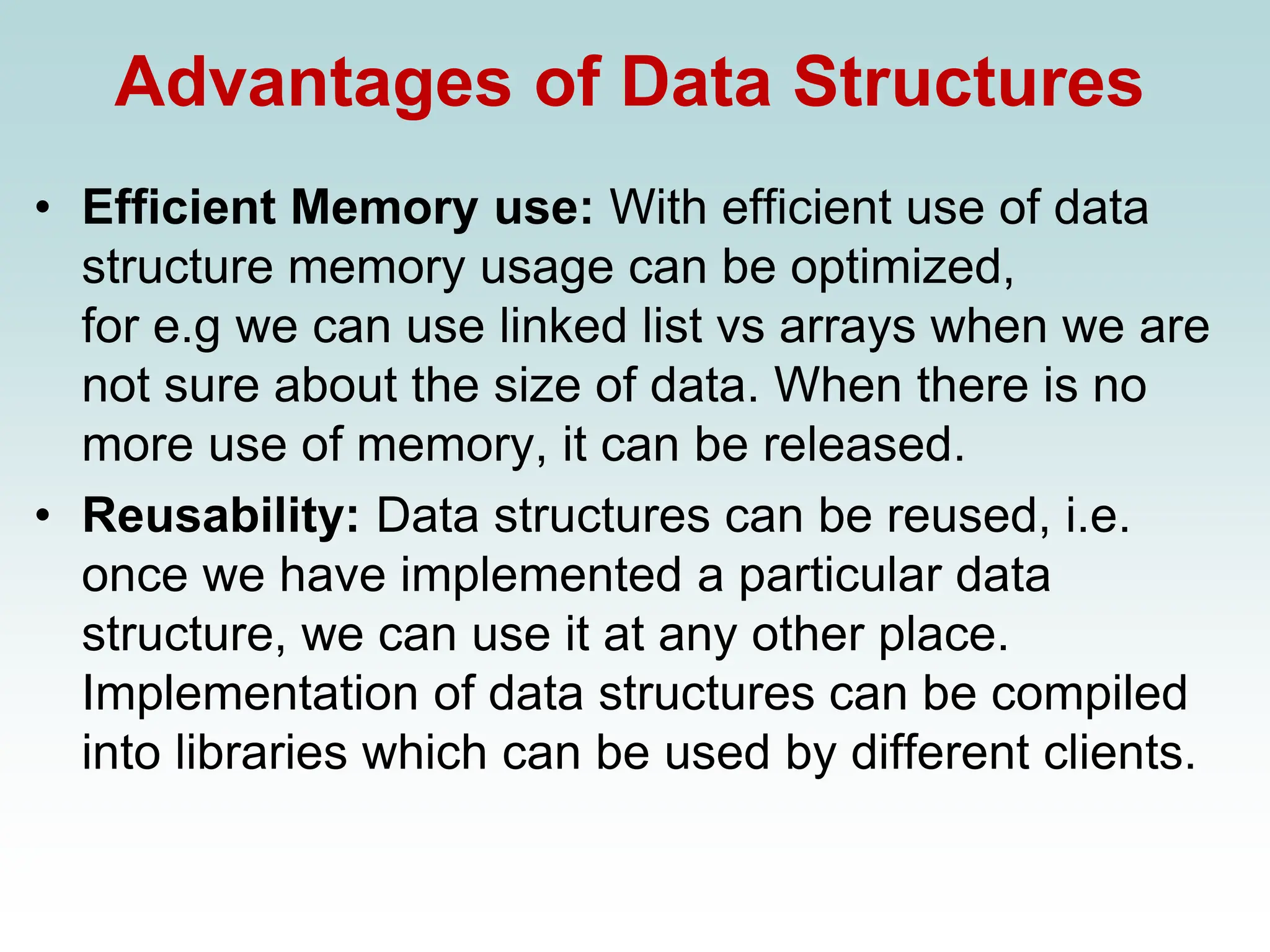 Advantages of Data Structures
• Efficient Memory use: With efficient use of data
structure memory usage can be optimized,
for e.g we can use linked list vs arrays when we are
not sure about the size of data. When there is no
more use of memory, it can be released.
• Reusability: Data structures can be reused, i.e.
once we have implemented a particular data
structure, we can use it at any other place.
Implementation of data structures can be compiled
into libraries which can be used by different clients.
 