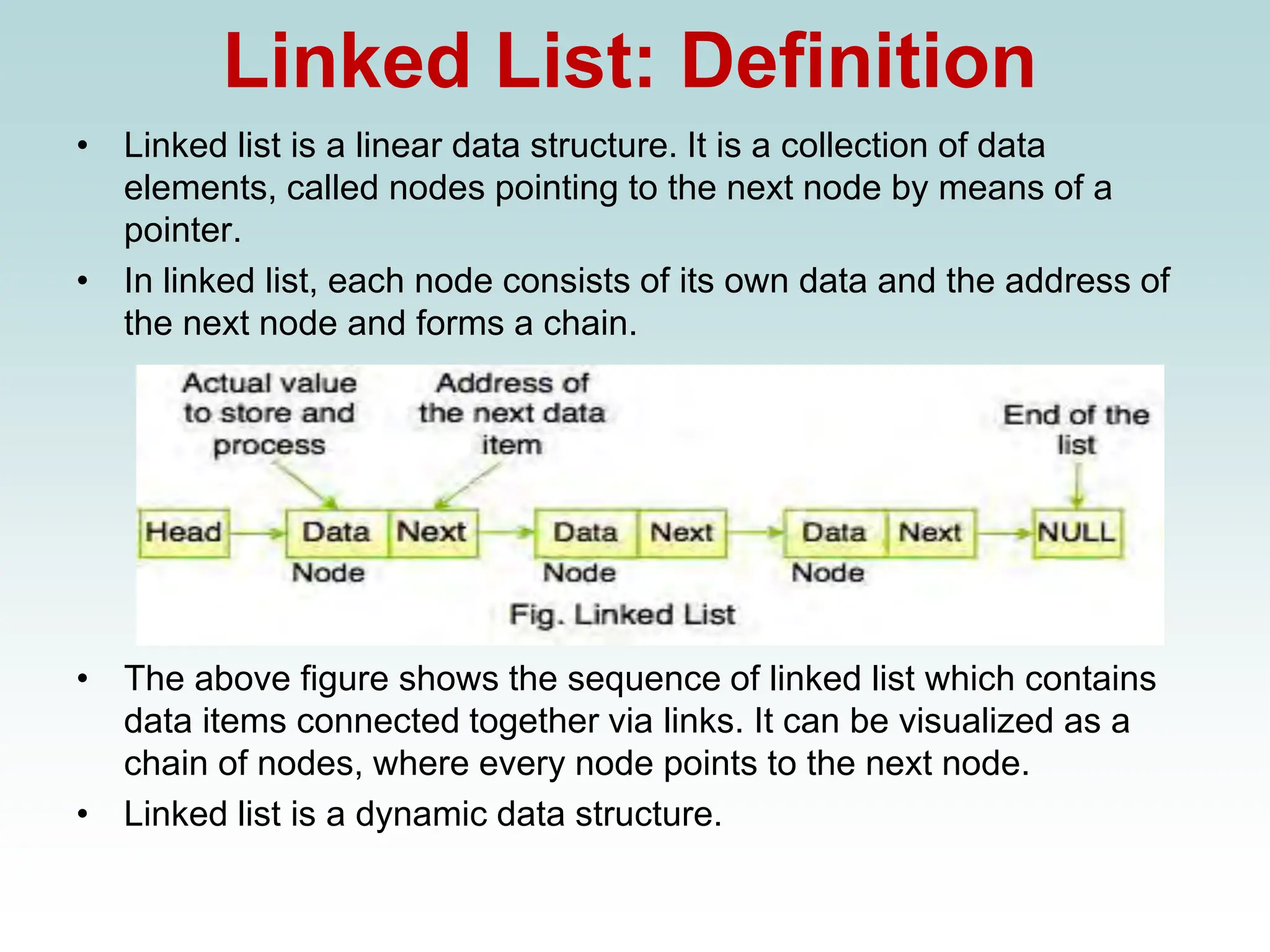 Linked List: Definition
• Linked list is a linear data structure. It is a collection of data
elements, called nodes pointing to the next node by means of a
pointer.
• In linked list, each node consists of its own data and the address of
the next node and forms a chain.
• The above figure shows the sequence of linked list which contains
data items connected together via links. It can be visualized as a
chain of nodes, where every node points to the next node.
• Linked list is a dynamic data structure.
 