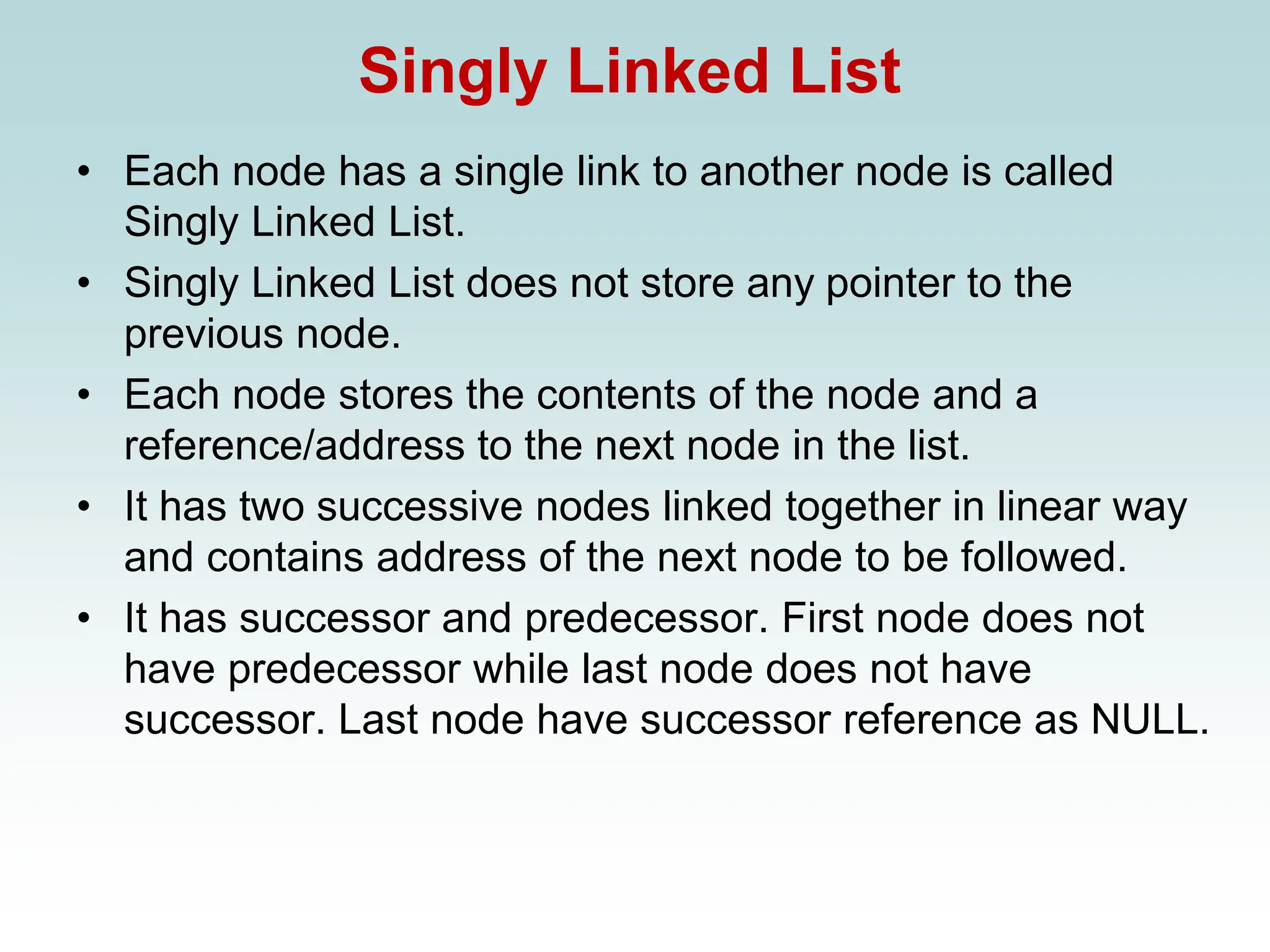 Singly Linked List
• Each node has a single link to another node is called
Singly Linked List.
• Singly Linked List does not store any pointer to the
previous node.
• Each node stores the contents of the node and a
reference/address to the next node in the list.
• It has two successive nodes linked together in linear way
and contains address of the next node to be followed.
• It has successor and predecessor. First node does not
have predecessor while last node does not have
successor. Last node have successor reference as NULL.
 