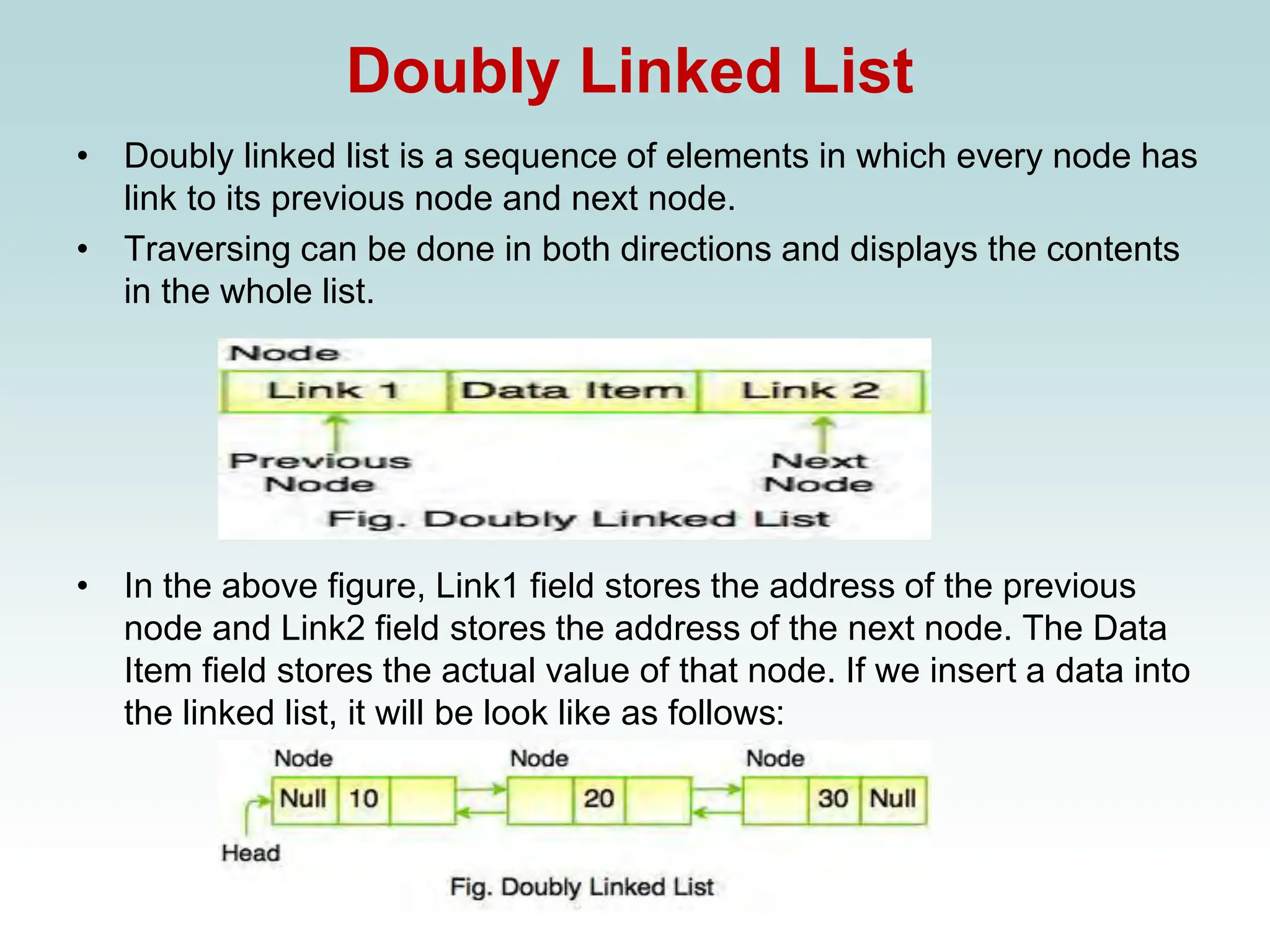 Doubly Linked List
• Doubly linked list is a sequence of elements in which every node has
link to its previous node and next node.
• Traversing can be done in both directions and displays the contents
in the whole list.
• In the above figure, Link1 field stores the address of the previous
node and Link2 field stores the address of the next node. The Data
Item field stores the actual value of that node. If we insert a data into
the linked list, it will be look like as follows:
 