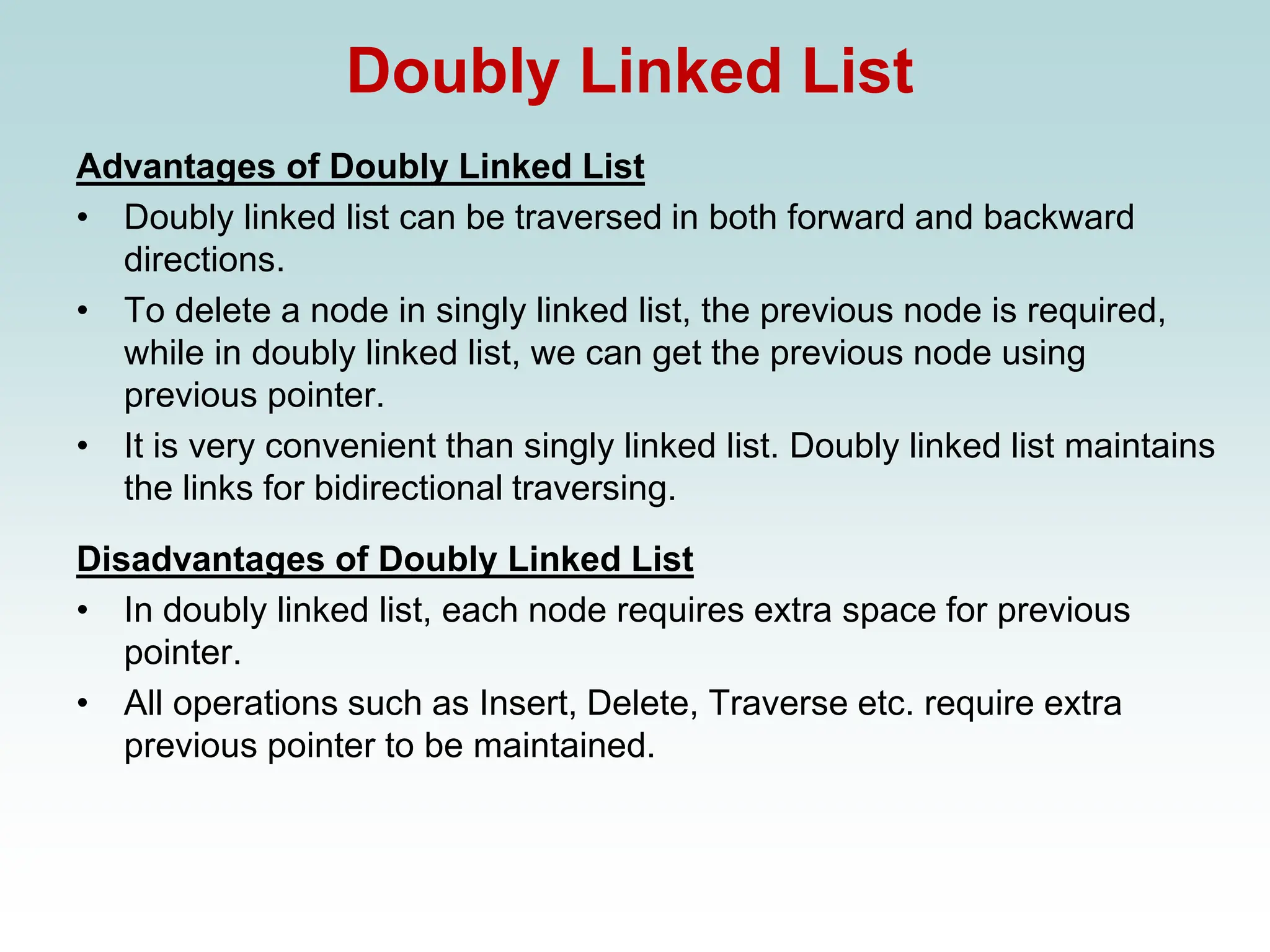 Doubly Linked List
Advantages of Doubly Linked List
• Doubly linked list can be traversed in both forward and backward
directions.
• To delete a node in singly linked list, the previous node is required,
while in doubly linked list, we can get the previous node using
previous pointer.
• It is very convenient than singly linked list. Doubly linked list maintains
the links for bidirectional traversing.
Disadvantages of Doubly Linked List
• In doubly linked list, each node requires extra space for previous
pointer.
• All operations such as Insert, Delete, Traverse etc. require extra
previous pointer to be maintained.
 