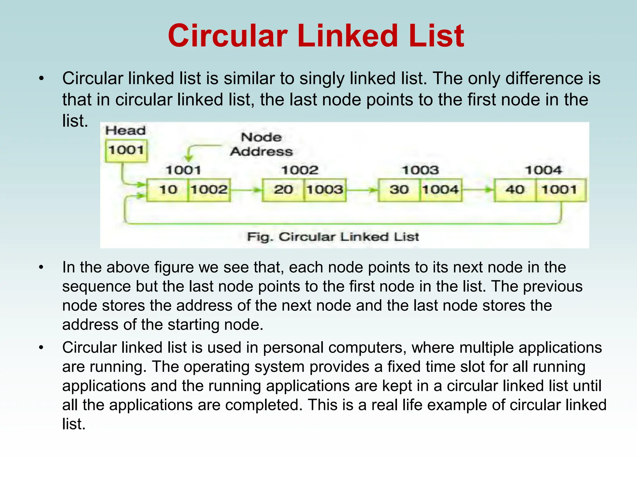 Circular Linked List
• Circular linked list is similar to singly linked list. The only difference is
that in circular linked list, the last node points to the first node in the
list.
• In the above figure we see that, each node points to its next node in the
sequence but the last node points to the first node in the list. The previous
node stores the address of the next node and the last node stores the
address of the starting node.
• Circular linked list is used in personal computers, where multiple applications
are running. The operating system provides a fixed time slot for all running
applications and the running applications are kept in a circular linked list until
all the applications are completed. This is a real life example of circular linked
list.
 