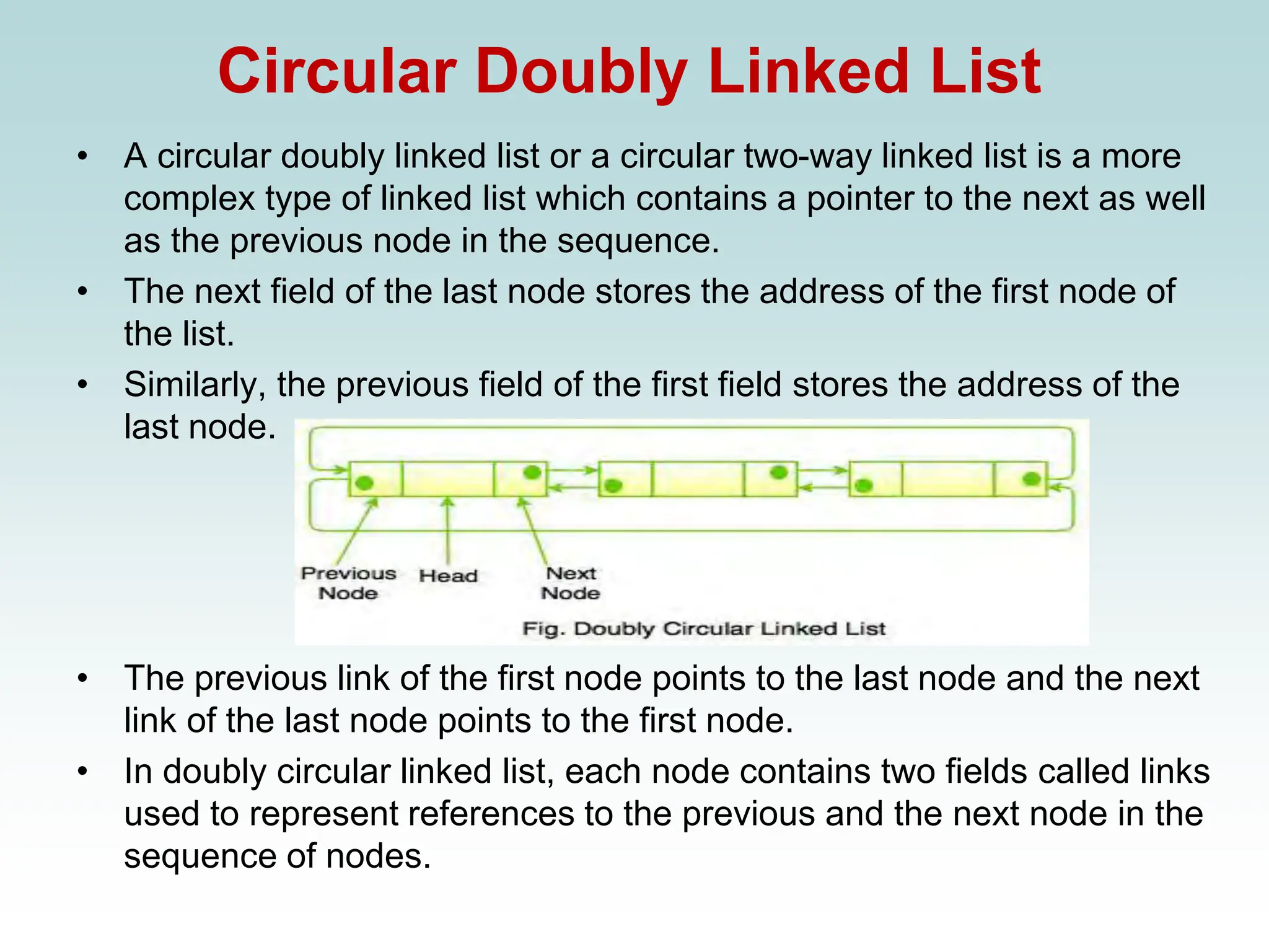 Circular Doubly Linked List
• A circular doubly linked list or a circular two-way linked list is a more
complex type of linked list which contains a pointer to the next as well
as the previous node in the sequence.
• The next field of the last node stores the address of the first node of
the list.
• Similarly, the previous field of the first field stores the address of the
last node.
• The previous link of the first node points to the last node and the next
link of the last node points to the first node.
• In doubly circular linked list, each node contains two fields called links
used to represent references to the previous and the next node in the
sequence of nodes.
 