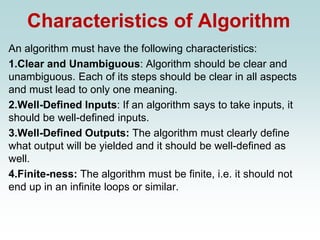 Characteristics of Algorithm
An algorithm must have the following characteristics:
1.Clear and Unambiguous: Algorithm should be clear and
unambiguous. Each of its steps should be clear in all aspects
and must lead to only one meaning.
2.Well-Defined Inputs: If an algorithm says to take inputs, it
should be well-defined inputs.
3.Well-Defined Outputs: The algorithm must clearly define
what output will be yielded and it should be well-defined as
well.
4.Finite-ness: The algorithm must be finite, i.e. it should not
end up in an infinite loops or similar.
 